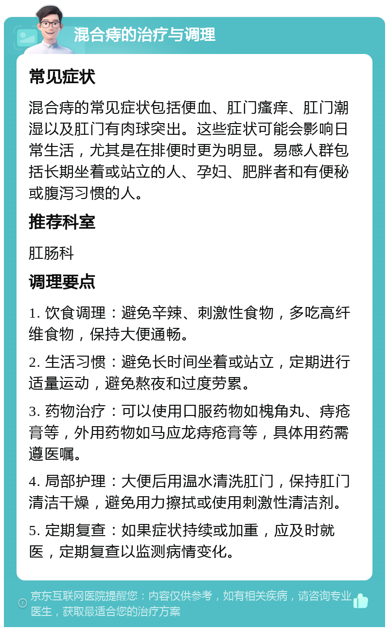 混合痔的治疗与调理 常见症状 混合痔的常见症状包括便血、肛门瘙痒、肛门潮湿以及肛门有肉球突出。这些症状可能会影响日常生活，尤其是在排便时更为明显。易感人群包括长期坐着或站立的人、孕妇、肥胖者和有便秘或腹泻习惯的人。 推荐科室 肛肠科 调理要点 1. 饮食调理：避免辛辣、刺激性食物，多吃高纤维食物，保持大便通畅。 2. 生活习惯：避免长时间坐着或站立，定期进行适量运动，避免熬夜和过度劳累。 3. 药物治疗：可以使用口服药物如槐角丸、痔疮膏等，外用药物如马应龙痔疮膏等，具体用药需遵医嘱。 4. 局部护理：大便后用温水清洗肛门，保持肛门清洁干燥，避免用力擦拭或使用刺激性清洁剂。 5. 定期复查：如果症状持续或加重，应及时就医，定期复查以监测病情变化。