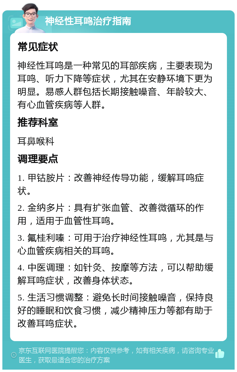 神经性耳鸣治疗指南 常见症状 神经性耳鸣是一种常见的耳部疾病，主要表现为耳鸣、听力下降等症状，尤其在安静环境下更为明显。易感人群包括长期接触噪音、年龄较大、有心血管疾病等人群。 推荐科室 耳鼻喉科 调理要点 1. 甲钴胺片：改善神经传导功能，缓解耳鸣症状。 2. 金纳多片：具有扩张血管、改善微循环的作用，适用于血管性耳鸣。 3. 氟桂利嗪：可用于治疗神经性耳鸣，尤其是与心血管疾病相关的耳鸣。 4. 中医调理：如针灸、按摩等方法，可以帮助缓解耳鸣症状，改善身体状态。 5. 生活习惯调整：避免长时间接触噪音，保持良好的睡眠和饮食习惯，减少精神压力等都有助于改善耳鸣症状。