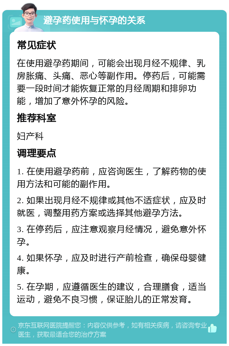 避孕药使用与怀孕的关系 常见症状 在使用避孕药期间，可能会出现月经不规律、乳房胀痛、头痛、恶心等副作用。停药后，可能需要一段时间才能恢复正常的月经周期和排卵功能，增加了意外怀孕的风险。 推荐科室 妇产科 调理要点 1. 在使用避孕药前，应咨询医生，了解药物的使用方法和可能的副作用。 2. 如果出现月经不规律或其他不适症状，应及时就医，调整用药方案或选择其他避孕方法。 3. 在停药后，应注意观察月经情况，避免意外怀孕。 4. 如果怀孕，应及时进行产前检查，确保母婴健康。 5. 在孕期，应遵循医生的建议，合理膳食，适当运动，避免不良习惯，保证胎儿的正常发育。