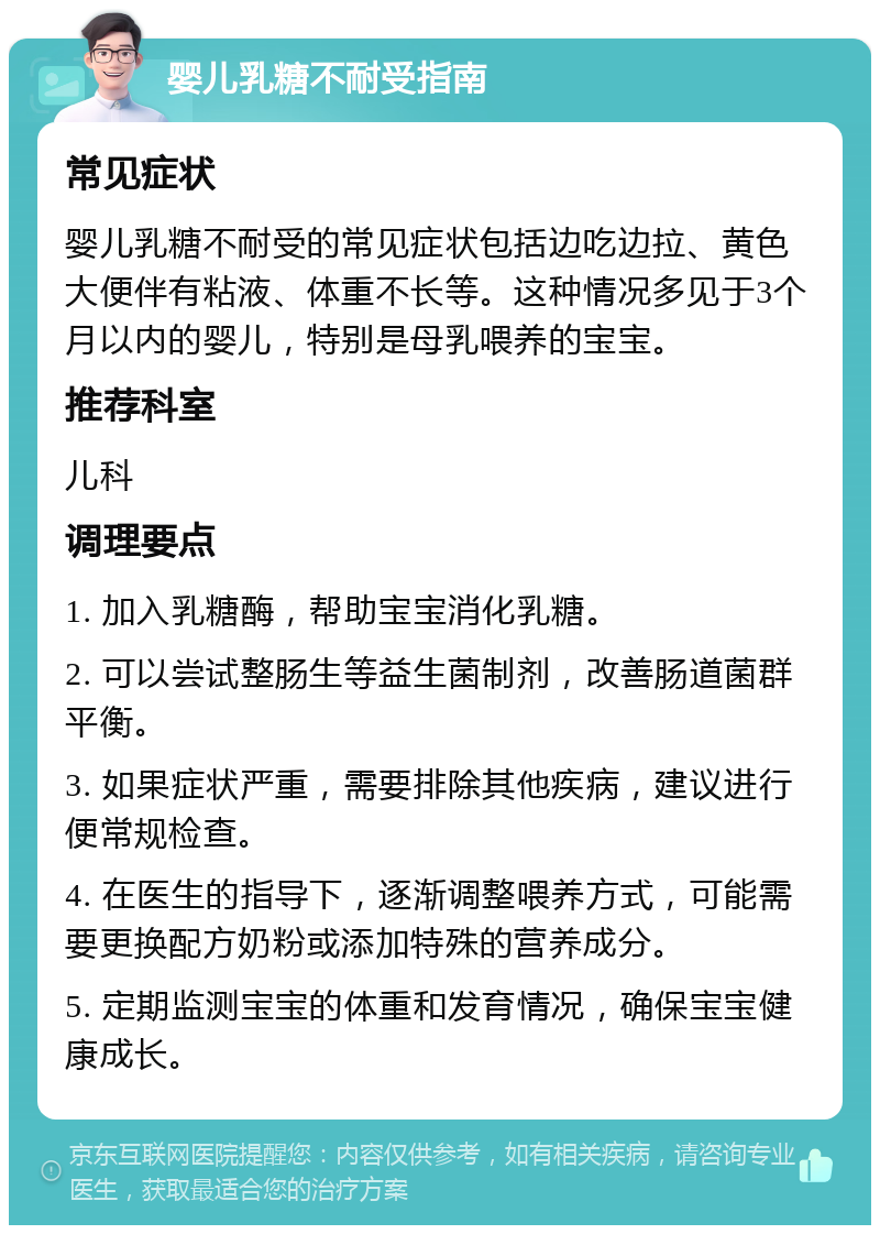 婴儿乳糖不耐受指南 常见症状 婴儿乳糖不耐受的常见症状包括边吃边拉、黄色大便伴有粘液、体重不长等。这种情况多见于3个月以内的婴儿，特别是母乳喂养的宝宝。 推荐科室 儿科 调理要点 1. 加入乳糖酶，帮助宝宝消化乳糖。 2. 可以尝试整肠生等益生菌制剂，改善肠道菌群平衡。 3. 如果症状严重，需要排除其他疾病，建议进行便常规检查。 4. 在医生的指导下，逐渐调整喂养方式，可能需要更换配方奶粉或添加特殊的营养成分。 5. 定期监测宝宝的体重和发育情况，确保宝宝健康成长。