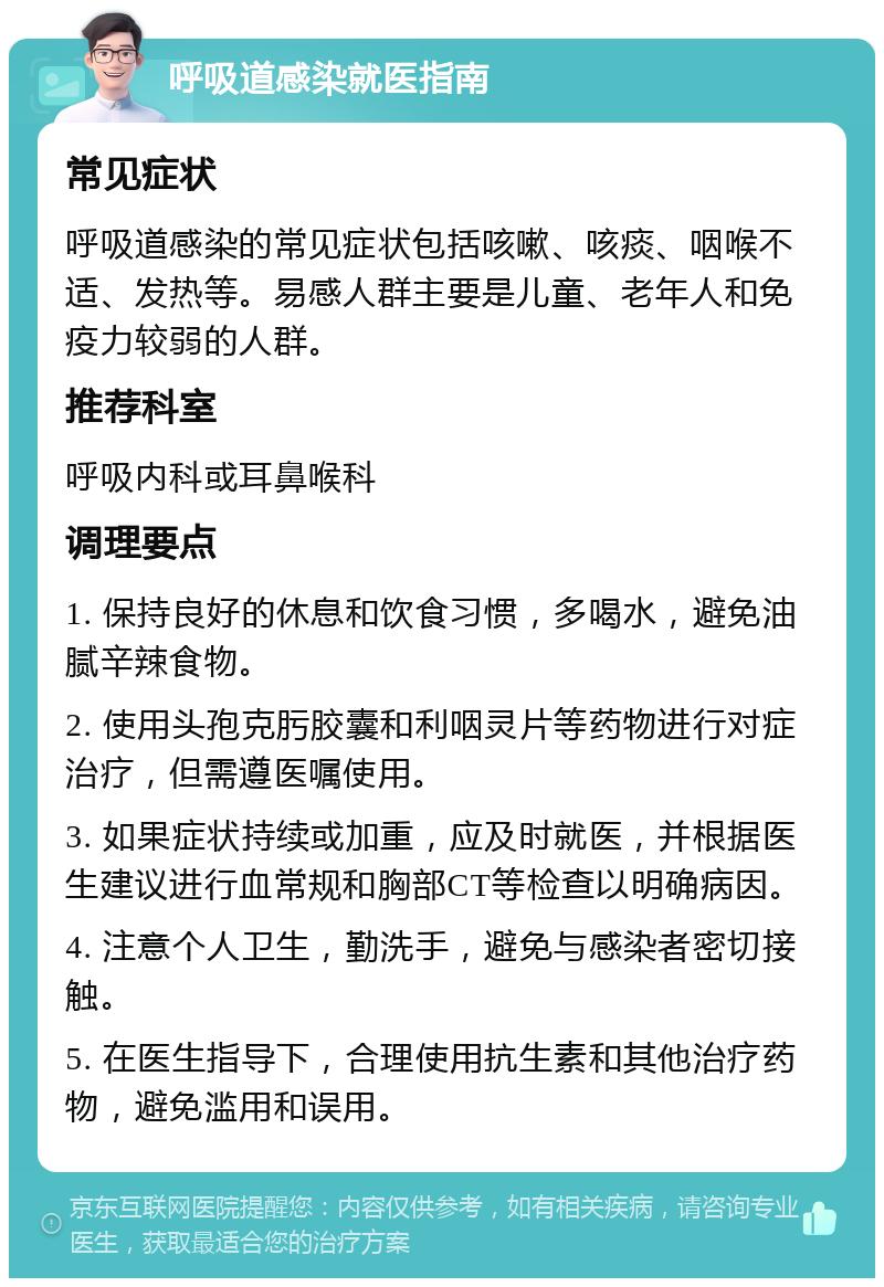 呼吸道感染就医指南 常见症状 呼吸道感染的常见症状包括咳嗽、咳痰、咽喉不适、发热等。易感人群主要是儿童、老年人和免疫力较弱的人群。 推荐科室 呼吸内科或耳鼻喉科 调理要点 1. 保持良好的休息和饮食习惯，多喝水，避免油腻辛辣食物。 2. 使用头孢克肟胶囊和利咽灵片等药物进行对症治疗，但需遵医嘱使用。 3. 如果症状持续或加重，应及时就医，并根据医生建议进行血常规和胸部CT等检查以明确病因。 4. 注意个人卫生，勤洗手，避免与感染者密切接触。 5. 在医生指导下，合理使用抗生素和其他治疗药物，避免滥用和误用。