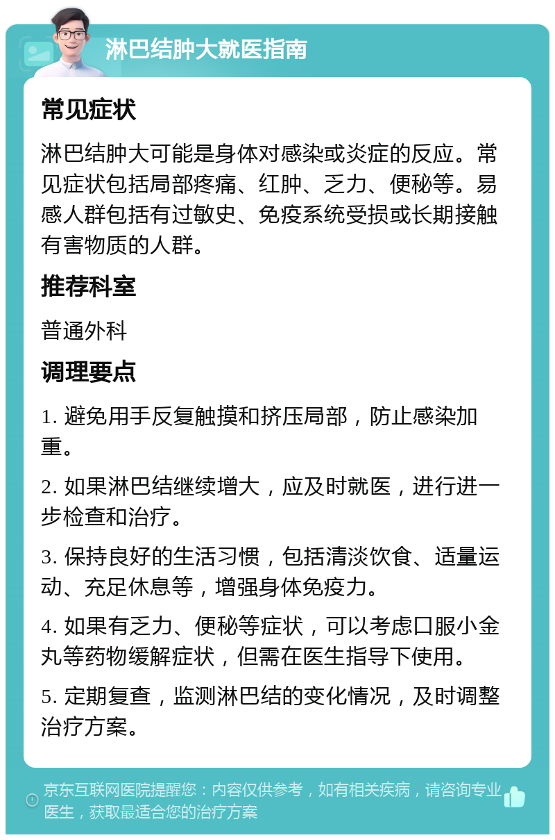 淋巴结肿大就医指南 常见症状 淋巴结肿大可能是身体对感染或炎症的反应。常见症状包括局部疼痛、红肿、乏力、便秘等。易感人群包括有过敏史、免疫系统受损或长期接触有害物质的人群。 推荐科室 普通外科 调理要点 1. 避免用手反复触摸和挤压局部，防止感染加重。 2. 如果淋巴结继续增大，应及时就医，进行进一步检查和治疗。 3. 保持良好的生活习惯，包括清淡饮食、适量运动、充足休息等，增强身体免疫力。 4. 如果有乏力、便秘等症状，可以考虑口服小金丸等药物缓解症状，但需在医生指导下使用。 5. 定期复查，监测淋巴结的变化情况，及时调整治疗方案。