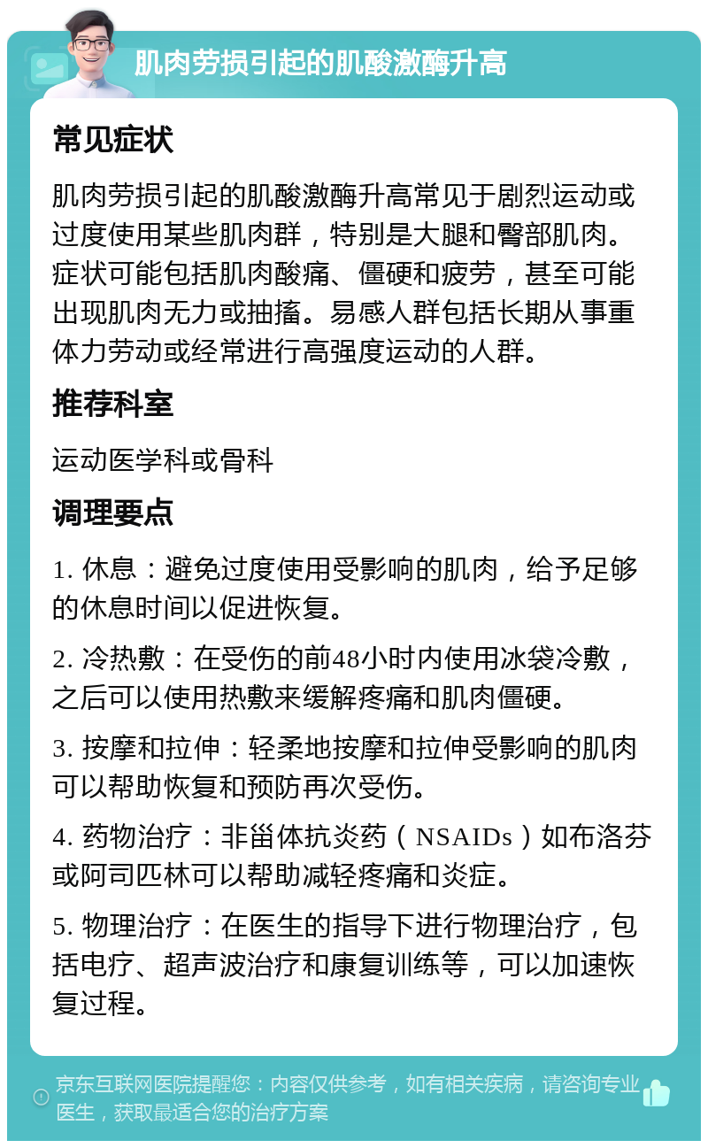 肌肉劳损引起的肌酸激酶升高 常见症状 肌肉劳损引起的肌酸激酶升高常见于剧烈运动或过度使用某些肌肉群，特别是大腿和臀部肌肉。症状可能包括肌肉酸痛、僵硬和疲劳，甚至可能出现肌肉无力或抽搐。易感人群包括长期从事重体力劳动或经常进行高强度运动的人群。 推荐科室 运动医学科或骨科 调理要点 1. 休息：避免过度使用受影响的肌肉，给予足够的休息时间以促进恢复。 2. 冷热敷：在受伤的前48小时内使用冰袋冷敷，之后可以使用热敷来缓解疼痛和肌肉僵硬。 3. 按摩和拉伸：轻柔地按摩和拉伸受影响的肌肉可以帮助恢复和预防再次受伤。 4. 药物治疗：非甾体抗炎药（NSAIDs）如布洛芬或阿司匹林可以帮助减轻疼痛和炎症。 5. 物理治疗：在医生的指导下进行物理治疗，包括电疗、超声波治疗和康复训练等，可以加速恢复过程。