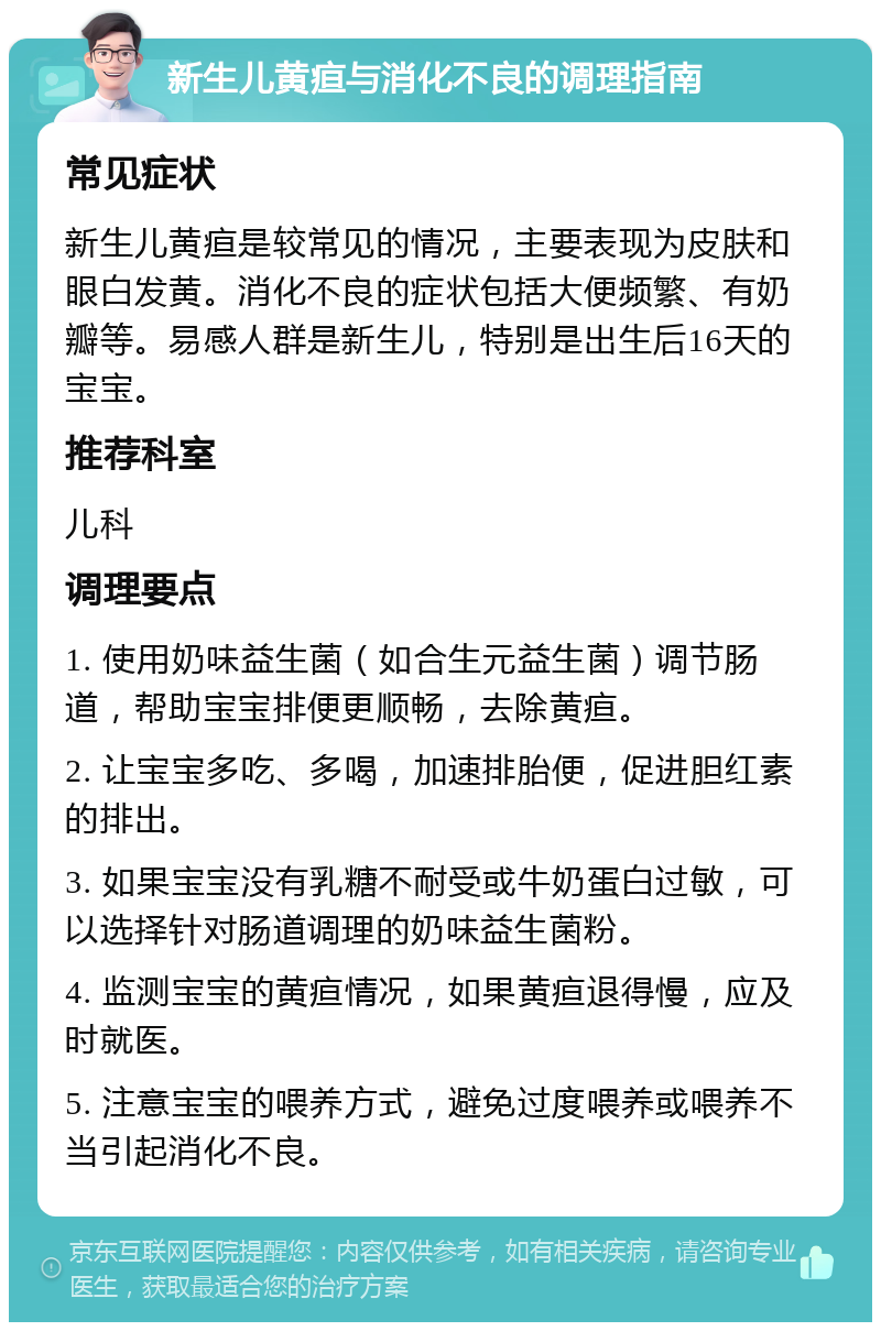 新生儿黄疸与消化不良的调理指南 常见症状 新生儿黄疸是较常见的情况，主要表现为皮肤和眼白发黄。消化不良的症状包括大便频繁、有奶瓣等。易感人群是新生儿，特别是出生后16天的宝宝。 推荐科室 儿科 调理要点 1. 使用奶味益生菌（如合生元益生菌）调节肠道，帮助宝宝排便更顺畅，去除黄疸。 2. 让宝宝多吃、多喝，加速排胎便，促进胆红素的排出。 3. 如果宝宝没有乳糖不耐受或牛奶蛋白过敏，可以选择针对肠道调理的奶味益生菌粉。 4. 监测宝宝的黄疸情况，如果黄疸退得慢，应及时就医。 5. 注意宝宝的喂养方式，避免过度喂养或喂养不当引起消化不良。