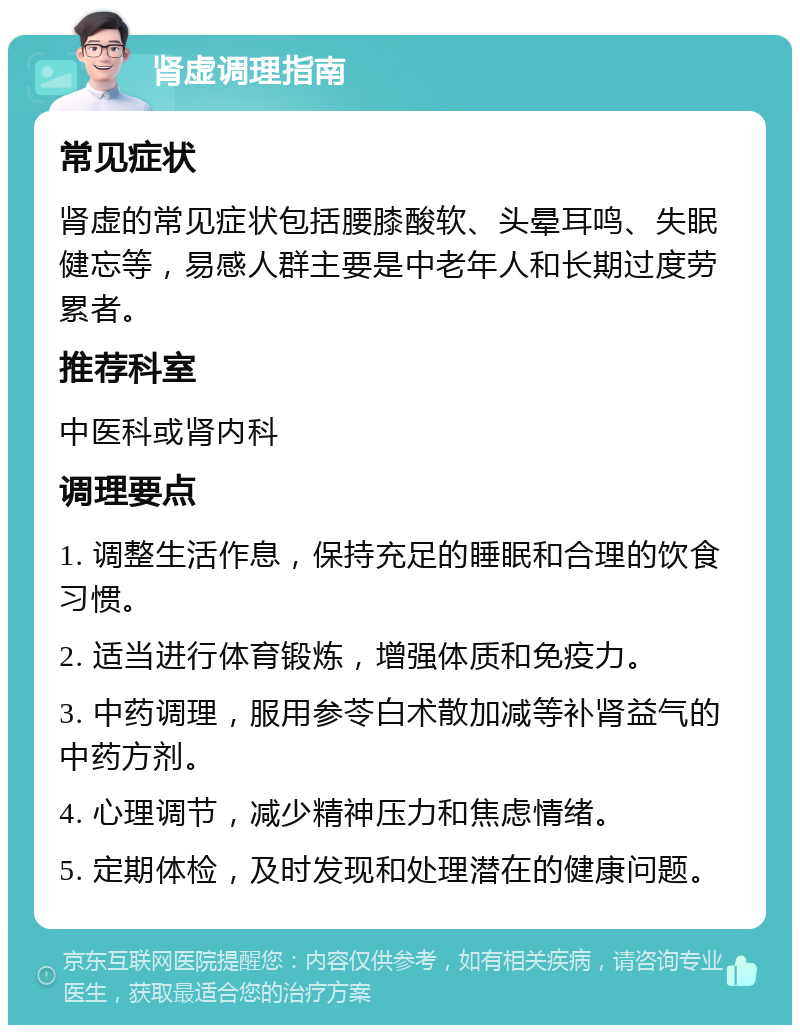 肾虚调理指南 常见症状 肾虚的常见症状包括腰膝酸软、头晕耳鸣、失眠健忘等，易感人群主要是中老年人和长期过度劳累者。 推荐科室 中医科或肾内科 调理要点 1. 调整生活作息，保持充足的睡眠和合理的饮食习惯。 2. 适当进行体育锻炼，增强体质和免疫力。 3. 中药调理，服用参苓白术散加减等补肾益气的中药方剂。 4. 心理调节，减少精神压力和焦虑情绪。 5. 定期体检，及时发现和处理潜在的健康问题。