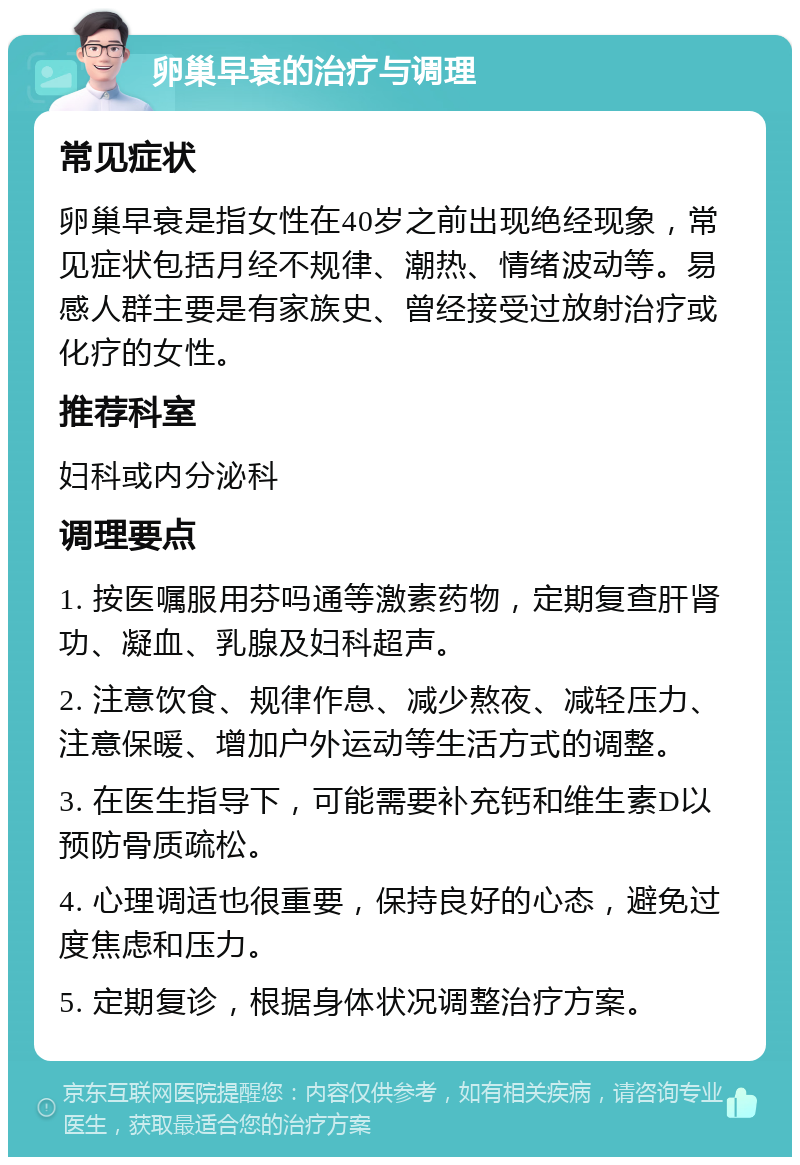 卵巢早衰的治疗与调理 常见症状 卵巢早衰是指女性在40岁之前出现绝经现象，常见症状包括月经不规律、潮热、情绪波动等。易感人群主要是有家族史、曾经接受过放射治疗或化疗的女性。 推荐科室 妇科或内分泌科 调理要点 1. 按医嘱服用芬吗通等激素药物，定期复查肝肾功、凝血、乳腺及妇科超声。 2. 注意饮食、规律作息、减少熬夜、减轻压力、注意保暖、增加户外运动等生活方式的调整。 3. 在医生指导下，可能需要补充钙和维生素D以预防骨质疏松。 4. 心理调适也很重要，保持良好的心态，避免过度焦虑和压力。 5. 定期复诊，根据身体状况调整治疗方案。