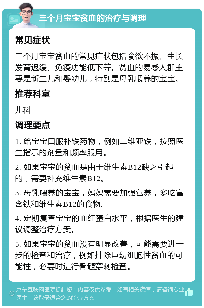 三个月宝宝贫血的治疗与调理 常见症状 三个月宝宝贫血的常见症状包括食欲不振、生长发育迟缓、免疫功能低下等。贫血的易感人群主要是新生儿和婴幼儿，特别是母乳喂养的宝宝。 推荐科室 儿科 调理要点 1. 给宝宝口服补铁药物，例如二维亚铁，按照医生指示的剂量和频率服用。 2. 如果宝宝的贫血是由于维生素B12缺乏引起的，需要补充维生素B12。 3. 母乳喂养的宝宝，妈妈需要加强营养，多吃富含铁和维生素B12的食物。 4. 定期复查宝宝的血红蛋白水平，根据医生的建议调整治疗方案。 5. 如果宝宝的贫血没有明显改善，可能需要进一步的检查和治疗，例如排除巨幼细胞性贫血的可能性，必要时进行骨髓穿刺检查。