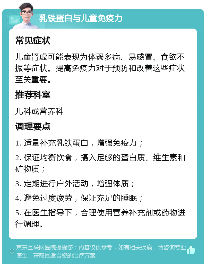 乳铁蛋白与儿童免疫力 常见症状 儿童肾虚可能表现为体弱多病、易感冒、食欲不振等症状。提高免疫力对于预防和改善这些症状至关重要。 推荐科室 儿科或营养科 调理要点 1. 适量补充乳铁蛋白，增强免疫力； 2. 保证均衡饮食，摄入足够的蛋白质、维生素和矿物质； 3. 定期进行户外活动，增强体质； 4. 避免过度疲劳，保证充足的睡眠； 5. 在医生指导下，合理使用营养补充剂或药物进行调理。