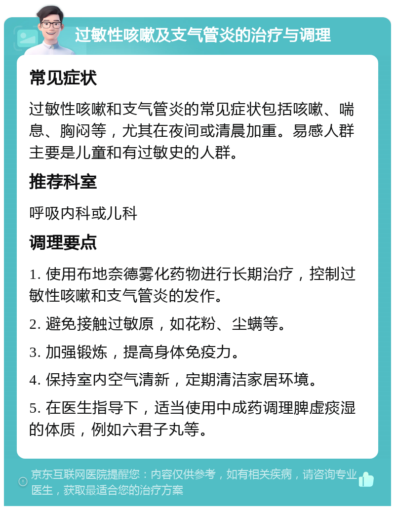 过敏性咳嗽及支气管炎的治疗与调理 常见症状 过敏性咳嗽和支气管炎的常见症状包括咳嗽、喘息、胸闷等，尤其在夜间或清晨加重。易感人群主要是儿童和有过敏史的人群。 推荐科室 呼吸内科或儿科 调理要点 1. 使用布地奈德雾化药物进行长期治疗，控制过敏性咳嗽和支气管炎的发作。 2. 避免接触过敏原，如花粉、尘螨等。 3. 加强锻炼，提高身体免疫力。 4. 保持室内空气清新，定期清洁家居环境。 5. 在医生指导下，适当使用中成药调理脾虚痰湿的体质，例如六君子丸等。