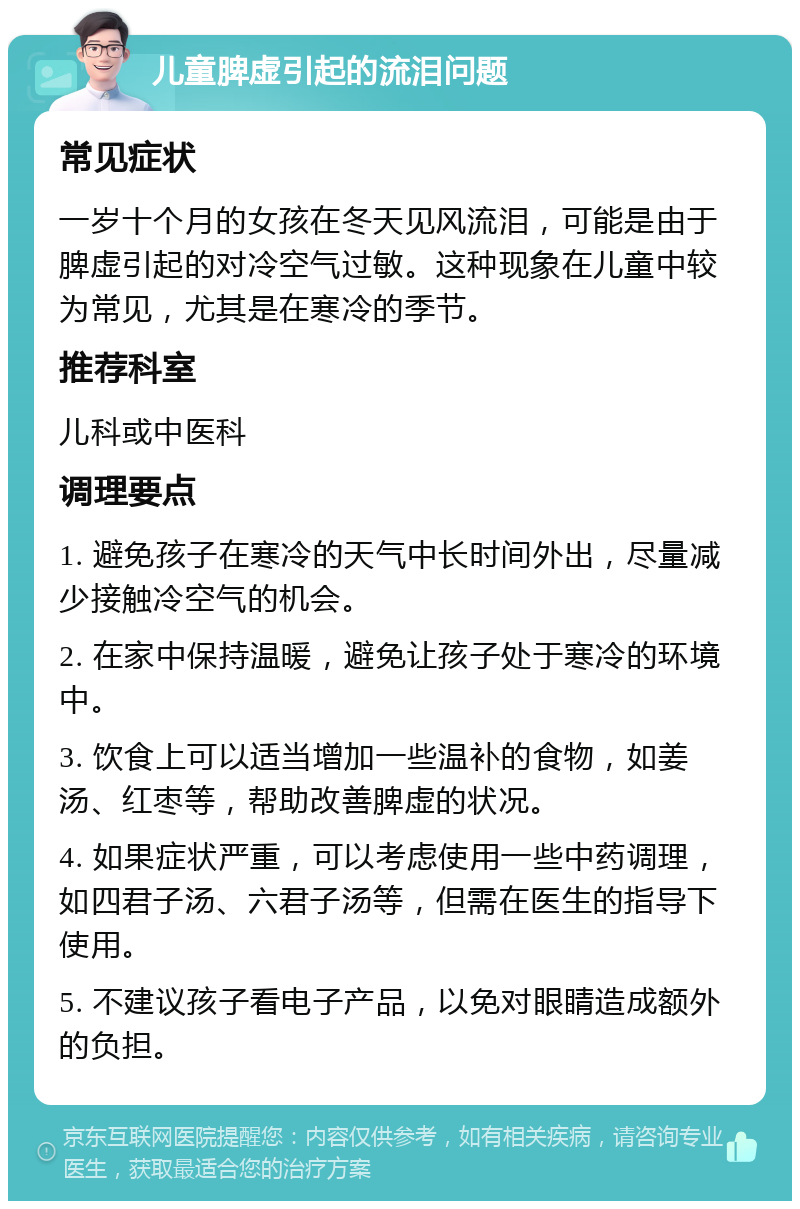 儿童脾虚引起的流泪问题 常见症状 一岁十个月的女孩在冬天见风流泪，可能是由于脾虚引起的对冷空气过敏。这种现象在儿童中较为常见，尤其是在寒冷的季节。 推荐科室 儿科或中医科 调理要点 1. 避免孩子在寒冷的天气中长时间外出，尽量减少接触冷空气的机会。 2. 在家中保持温暖，避免让孩子处于寒冷的环境中。 3. 饮食上可以适当增加一些温补的食物，如姜汤、红枣等，帮助改善脾虚的状况。 4. 如果症状严重，可以考虑使用一些中药调理，如四君子汤、六君子汤等，但需在医生的指导下使用。 5. 不建议孩子看电子产品，以免对眼睛造成额外的负担。