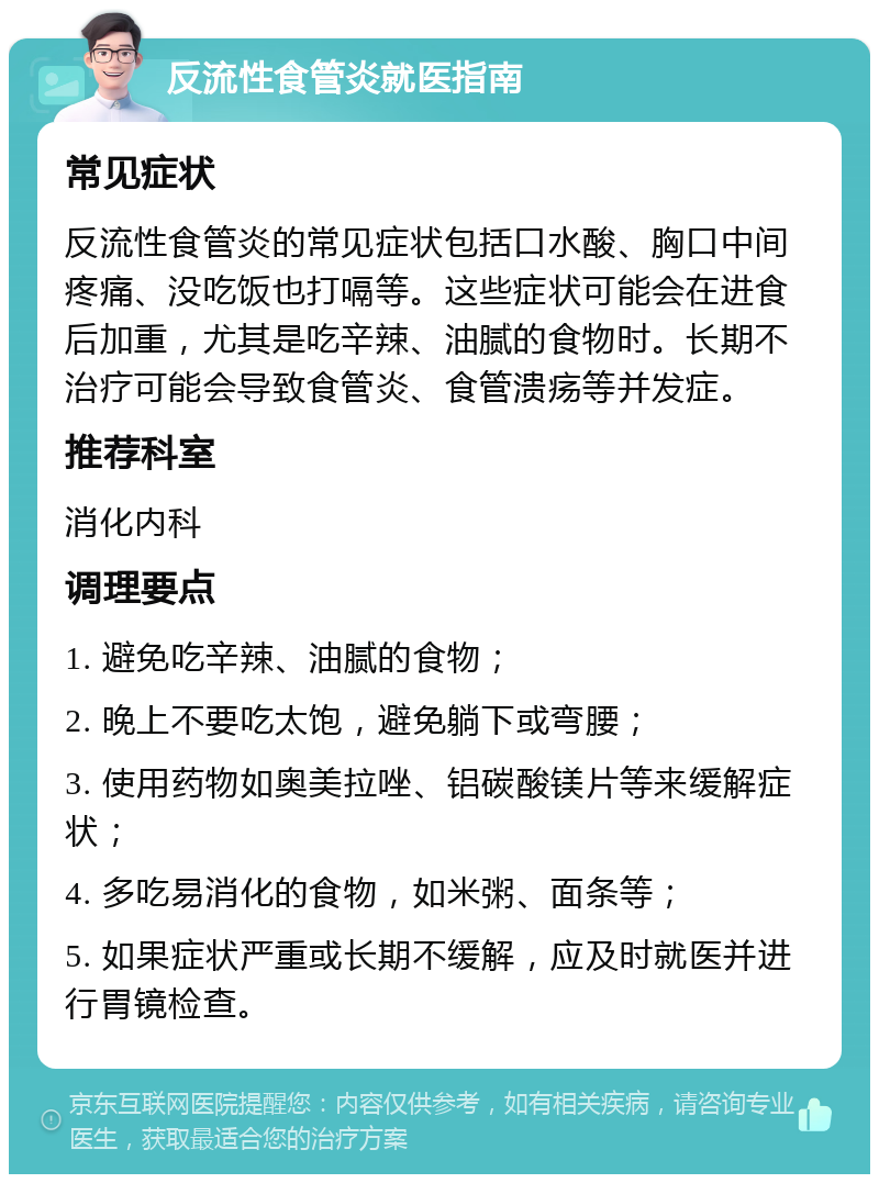 反流性食管炎就医指南 常见症状 反流性食管炎的常见症状包括口水酸、胸口中间疼痛、没吃饭也打嗝等。这些症状可能会在进食后加重，尤其是吃辛辣、油腻的食物时。长期不治疗可能会导致食管炎、食管溃疡等并发症。 推荐科室 消化内科 调理要点 1. 避免吃辛辣、油腻的食物； 2. 晚上不要吃太饱，避免躺下或弯腰； 3. 使用药物如奥美拉唑、铝碳酸镁片等来缓解症状； 4. 多吃易消化的食物，如米粥、面条等； 5. 如果症状严重或长期不缓解，应及时就医并进行胃镜检查。