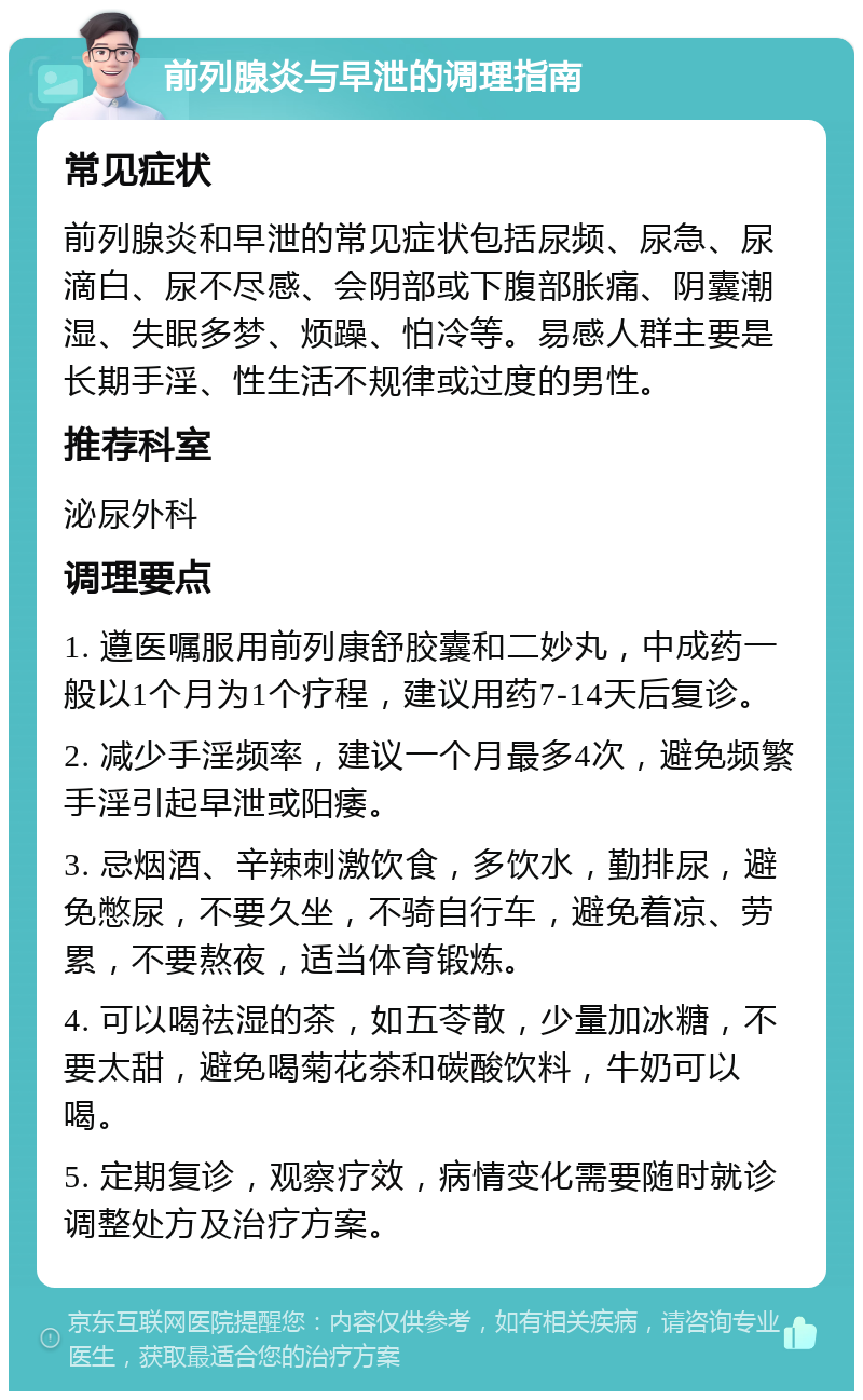 前列腺炎与早泄的调理指南 常见症状 前列腺炎和早泄的常见症状包括尿频、尿急、尿滴白、尿不尽感、会阴部或下腹部胀痛、阴囊潮湿、失眠多梦、烦躁、怕冷等。易感人群主要是长期手淫、性生活不规律或过度的男性。 推荐科室 泌尿外科 调理要点 1. 遵医嘱服用前列康舒胶囊和二妙丸，中成药一般以1个月为1个疗程，建议用药7-14天后复诊。 2. 减少手淫频率，建议一个月最多4次，避免频繁手淫引起早泄或阳痿。 3. 忌烟酒、辛辣刺激饮食，多饮水，勤排尿，避免憋尿，不要久坐，不骑自行车，避免着凉、劳累，不要熬夜，适当体育锻炼。 4. 可以喝祛湿的茶，如五苓散，少量加冰糖，不要太甜，避免喝菊花茶和碳酸饮料，牛奶可以喝。 5. 定期复诊，观察疗效，病情变化需要随时就诊调整处方及治疗方案。