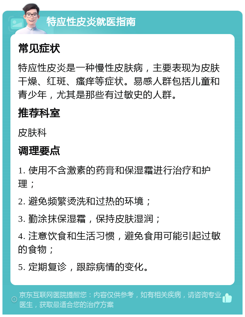 特应性皮炎就医指南 常见症状 特应性皮炎是一种慢性皮肤病，主要表现为皮肤干燥、红斑、瘙痒等症状。易感人群包括儿童和青少年，尤其是那些有过敏史的人群。 推荐科室 皮肤科 调理要点 1. 使用不含激素的药膏和保湿霜进行治疗和护理； 2. 避免频繁烫洗和过热的环境； 3. 勤涂抹保湿霜，保持皮肤湿润； 4. 注意饮食和生活习惯，避免食用可能引起过敏的食物； 5. 定期复诊，跟踪病情的变化。