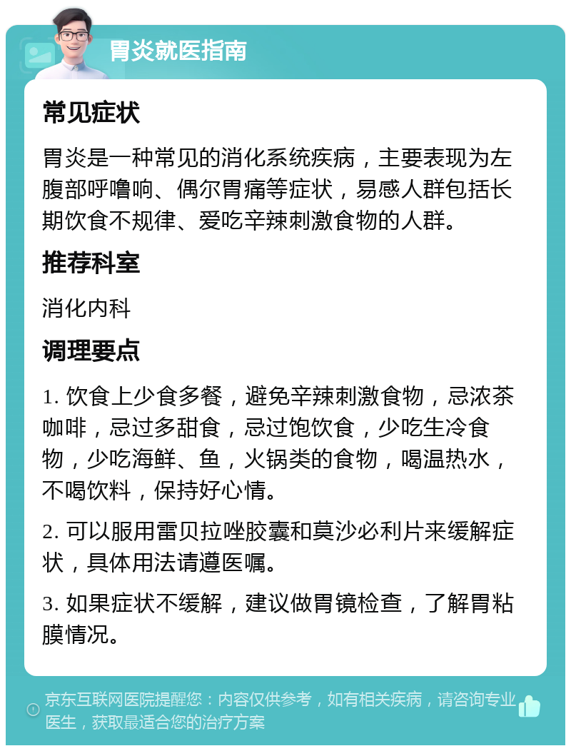 胃炎就医指南 常见症状 胃炎是一种常见的消化系统疾病，主要表现为左腹部呼噜响、偶尔胃痛等症状，易感人群包括长期饮食不规律、爱吃辛辣刺激食物的人群。 推荐科室 消化内科 调理要点 1. 饮食上少食多餐，避免辛辣刺激食物，忌浓茶咖啡，忌过多甜食，忌过饱饮食，少吃生冷食物，少吃海鲜、鱼，火锅类的食物，喝温热水，不喝饮料，保持好心情。 2. 可以服用雷贝拉唑胶囊和莫沙必利片来缓解症状，具体用法请遵医嘱。 3. 如果症状不缓解，建议做胃镜检查，了解胃粘膜情况。