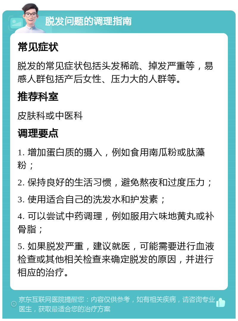 脱发问题的调理指南 常见症状 脱发的常见症状包括头发稀疏、掉发严重等，易感人群包括产后女性、压力大的人群等。 推荐科室 皮肤科或中医科 调理要点 1. 增加蛋白质的摄入，例如食用南瓜粉或肽藻粉； 2. 保持良好的生活习惯，避免熬夜和过度压力； 3. 使用适合自己的洗发水和护发素； 4. 可以尝试中药调理，例如服用六味地黄丸或补骨脂； 5. 如果脱发严重，建议就医，可能需要进行血液检查或其他相关检查来确定脱发的原因，并进行相应的治疗。