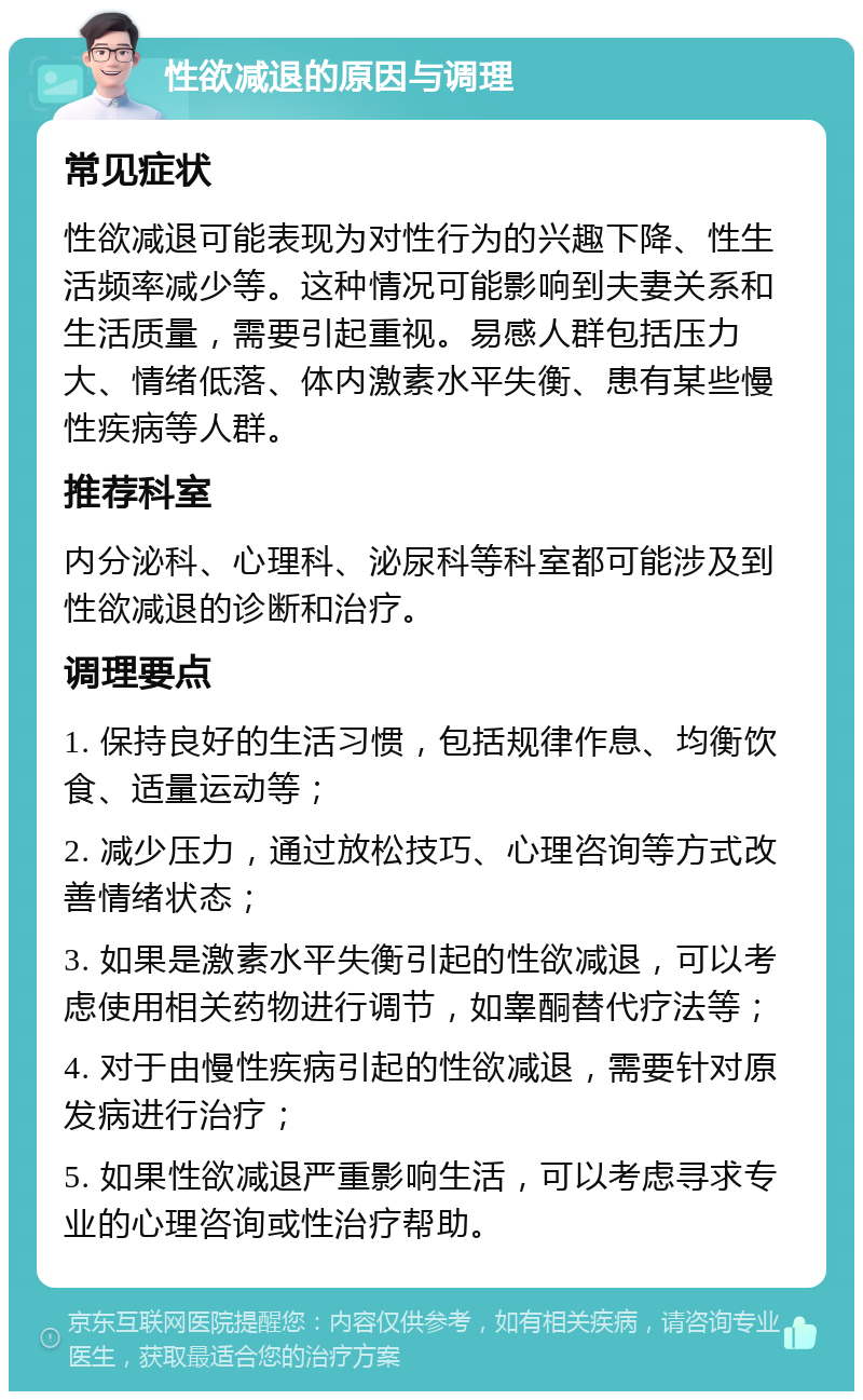 性欲减退的原因与调理 常见症状 性欲减退可能表现为对性行为的兴趣下降、性生活频率减少等。这种情况可能影响到夫妻关系和生活质量，需要引起重视。易感人群包括压力大、情绪低落、体内激素水平失衡、患有某些慢性疾病等人群。 推荐科室 内分泌科、心理科、泌尿科等科室都可能涉及到性欲减退的诊断和治疗。 调理要点 1. 保持良好的生活习惯，包括规律作息、均衡饮食、适量运动等； 2. 减少压力，通过放松技巧、心理咨询等方式改善情绪状态； 3. 如果是激素水平失衡引起的性欲减退，可以考虑使用相关药物进行调节，如睾酮替代疗法等； 4. 对于由慢性疾病引起的性欲减退，需要针对原发病进行治疗； 5. 如果性欲减退严重影响生活，可以考虑寻求专业的心理咨询或性治疗帮助。