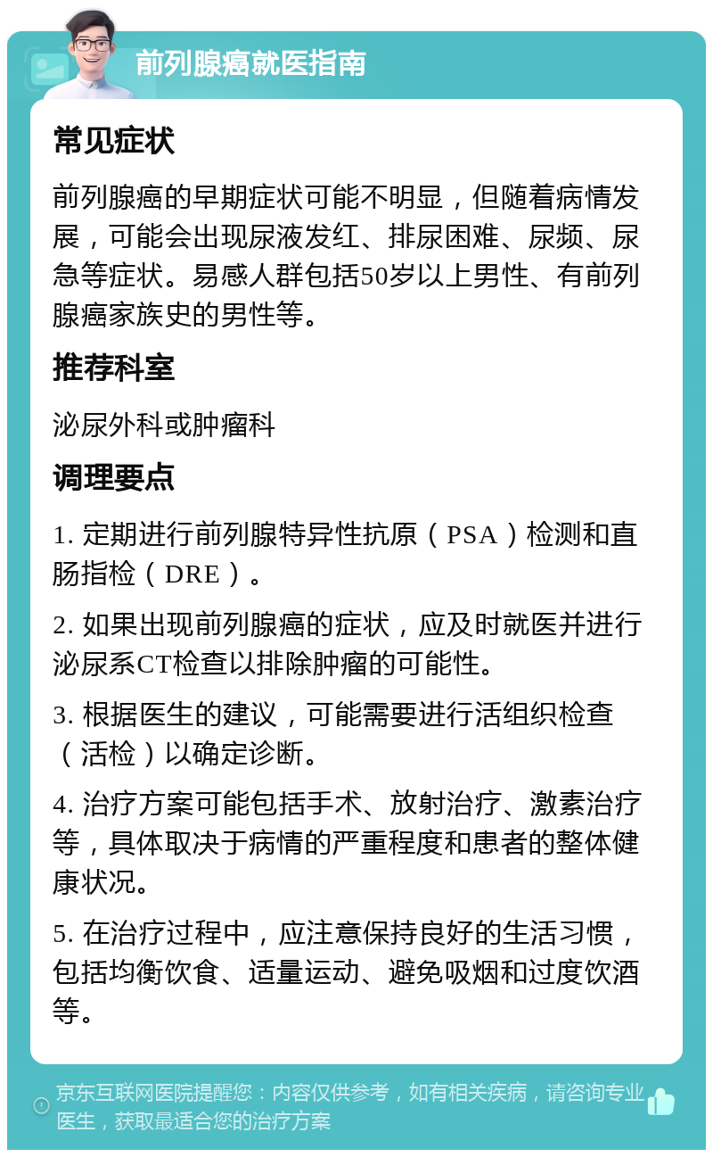 前列腺癌就医指南 常见症状 前列腺癌的早期症状可能不明显，但随着病情发展，可能会出现尿液发红、排尿困难、尿频、尿急等症状。易感人群包括50岁以上男性、有前列腺癌家族史的男性等。 推荐科室 泌尿外科或肿瘤科 调理要点 1. 定期进行前列腺特异性抗原（PSA）检测和直肠指检（DRE）。 2. 如果出现前列腺癌的症状，应及时就医并进行泌尿系CT检查以排除肿瘤的可能性。 3. 根据医生的建议，可能需要进行活组织检查（活检）以确定诊断。 4. 治疗方案可能包括手术、放射治疗、激素治疗等，具体取决于病情的严重程度和患者的整体健康状况。 5. 在治疗过程中，应注意保持良好的生活习惯，包括均衡饮食、适量运动、避免吸烟和过度饮酒等。