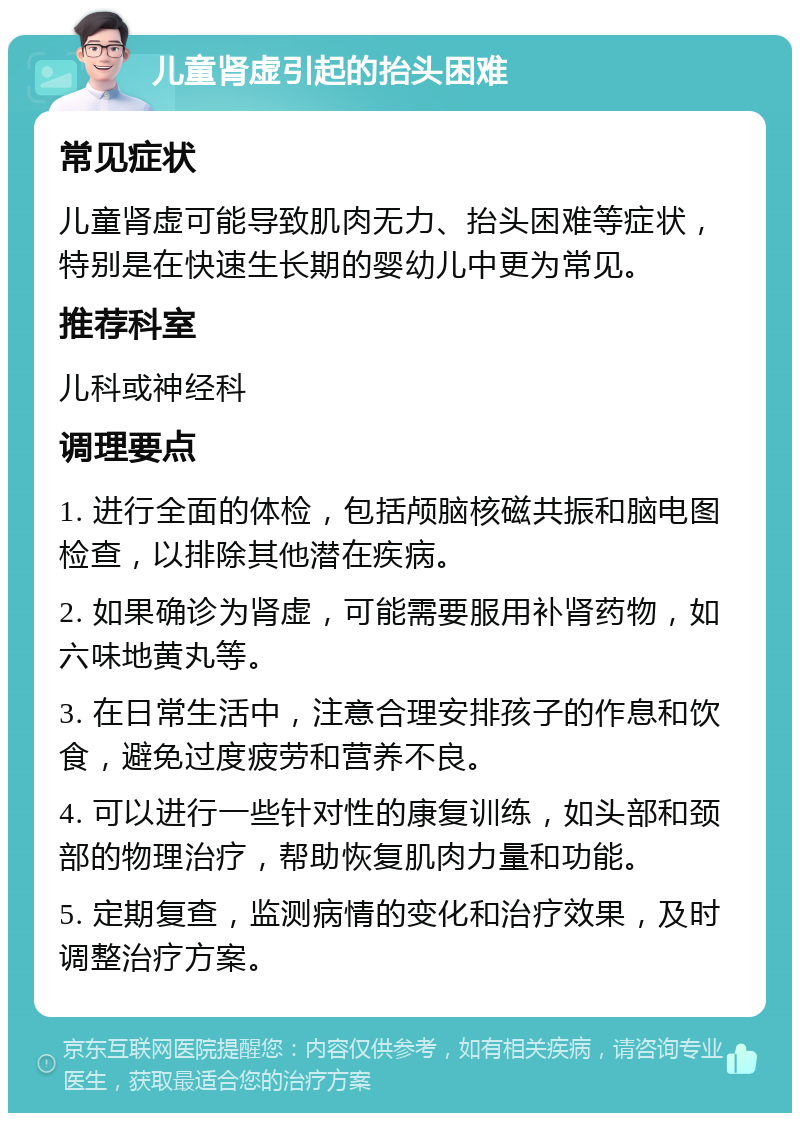 儿童肾虚引起的抬头困难 常见症状 儿童肾虚可能导致肌肉无力、抬头困难等症状，特别是在快速生长期的婴幼儿中更为常见。 推荐科室 儿科或神经科 调理要点 1. 进行全面的体检，包括颅脑核磁共振和脑电图检查，以排除其他潜在疾病。 2. 如果确诊为肾虚，可能需要服用补肾药物，如六味地黄丸等。 3. 在日常生活中，注意合理安排孩子的作息和饮食，避免过度疲劳和营养不良。 4. 可以进行一些针对性的康复训练，如头部和颈部的物理治疗，帮助恢复肌肉力量和功能。 5. 定期复查，监测病情的变化和治疗效果，及时调整治疗方案。