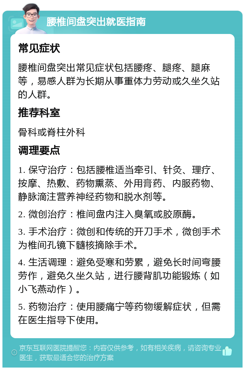 腰椎间盘突出就医指南 常见症状 腰椎间盘突出常见症状包括腰疼、腿疼、腿麻等，易感人群为长期从事重体力劳动或久坐久站的人群。 推荐科室 骨科或脊柱外科 调理要点 1. 保守治疗：包括腰椎适当牵引、针灸、理疗、按摩、热敷、药物熏蒸、外用膏药、内服药物、静脉滴注营养神经药物和脱水剂等。 2. 微创治疗：椎间盘内注入臭氧或胶原酶。 3. 手术治疗：微创和传统的开刀手术，微创手术为椎间孔镜下髓核摘除手术。 4. 生活调理：避免受寒和劳累，避免长时间弯腰劳作，避免久坐久站，进行腰背肌功能锻炼（如小飞燕动作）。 5. 药物治疗：使用腰痛宁等药物缓解症状，但需在医生指导下使用。