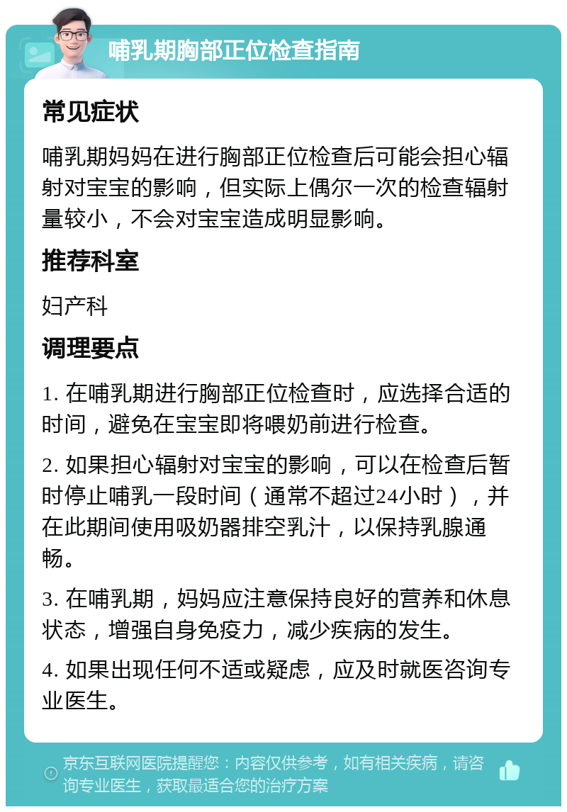 哺乳期胸部正位检查指南 常见症状 哺乳期妈妈在进行胸部正位检查后可能会担心辐射对宝宝的影响，但实际上偶尔一次的检查辐射量较小，不会对宝宝造成明显影响。 推荐科室 妇产科 调理要点 1. 在哺乳期进行胸部正位检查时，应选择合适的时间，避免在宝宝即将喂奶前进行检查。 2. 如果担心辐射对宝宝的影响，可以在检查后暂时停止哺乳一段时间（通常不超过24小时），并在此期间使用吸奶器排空乳汁，以保持乳腺通畅。 3. 在哺乳期，妈妈应注意保持良好的营养和休息状态，增强自身免疫力，减少疾病的发生。 4. 如果出现任何不适或疑虑，应及时就医咨询专业医生。