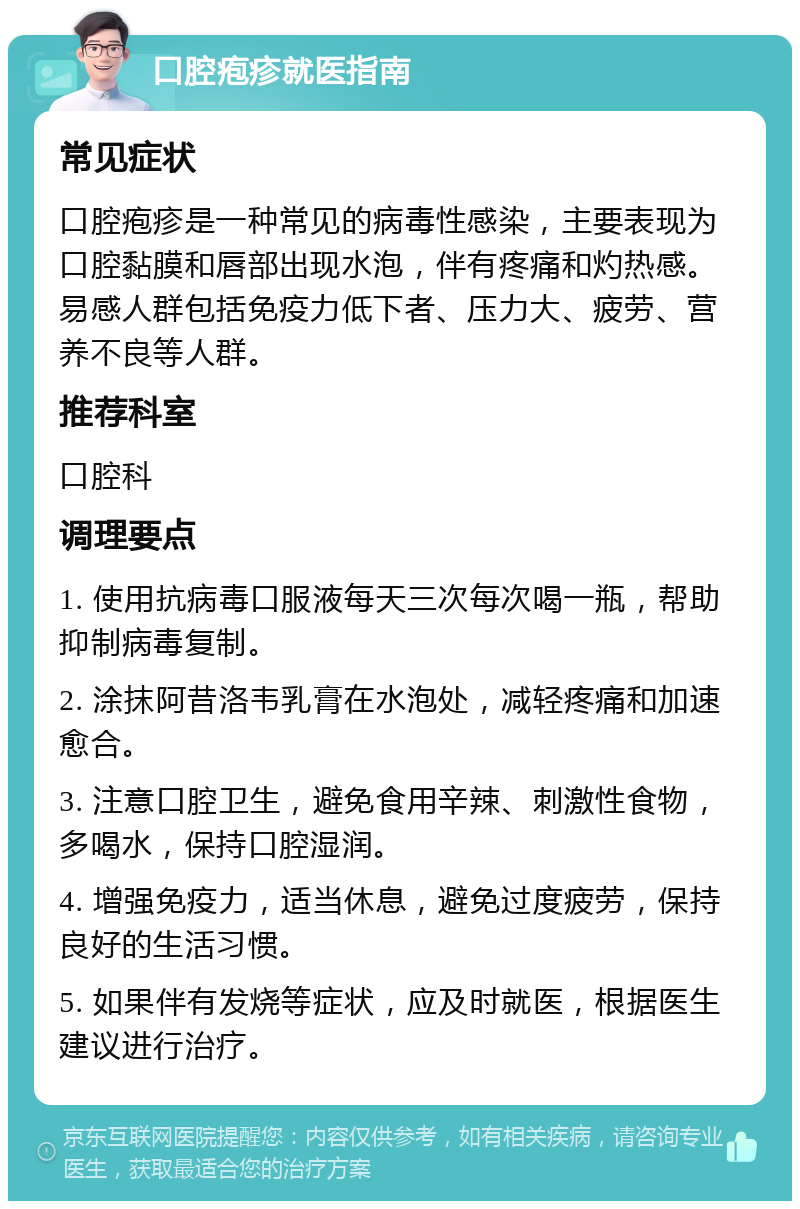 口腔疱疹就医指南 常见症状 口腔疱疹是一种常见的病毒性感染，主要表现为口腔黏膜和唇部出现水泡，伴有疼痛和灼热感。易感人群包括免疫力低下者、压力大、疲劳、营养不良等人群。 推荐科室 口腔科 调理要点 1. 使用抗病毒口服液每天三次每次喝一瓶，帮助抑制病毒复制。 2. 涂抹阿昔洛韦乳膏在水泡处，减轻疼痛和加速愈合。 3. 注意口腔卫生，避免食用辛辣、刺激性食物，多喝水，保持口腔湿润。 4. 增强免疫力，适当休息，避免过度疲劳，保持良好的生活习惯。 5. 如果伴有发烧等症状，应及时就医，根据医生建议进行治疗。