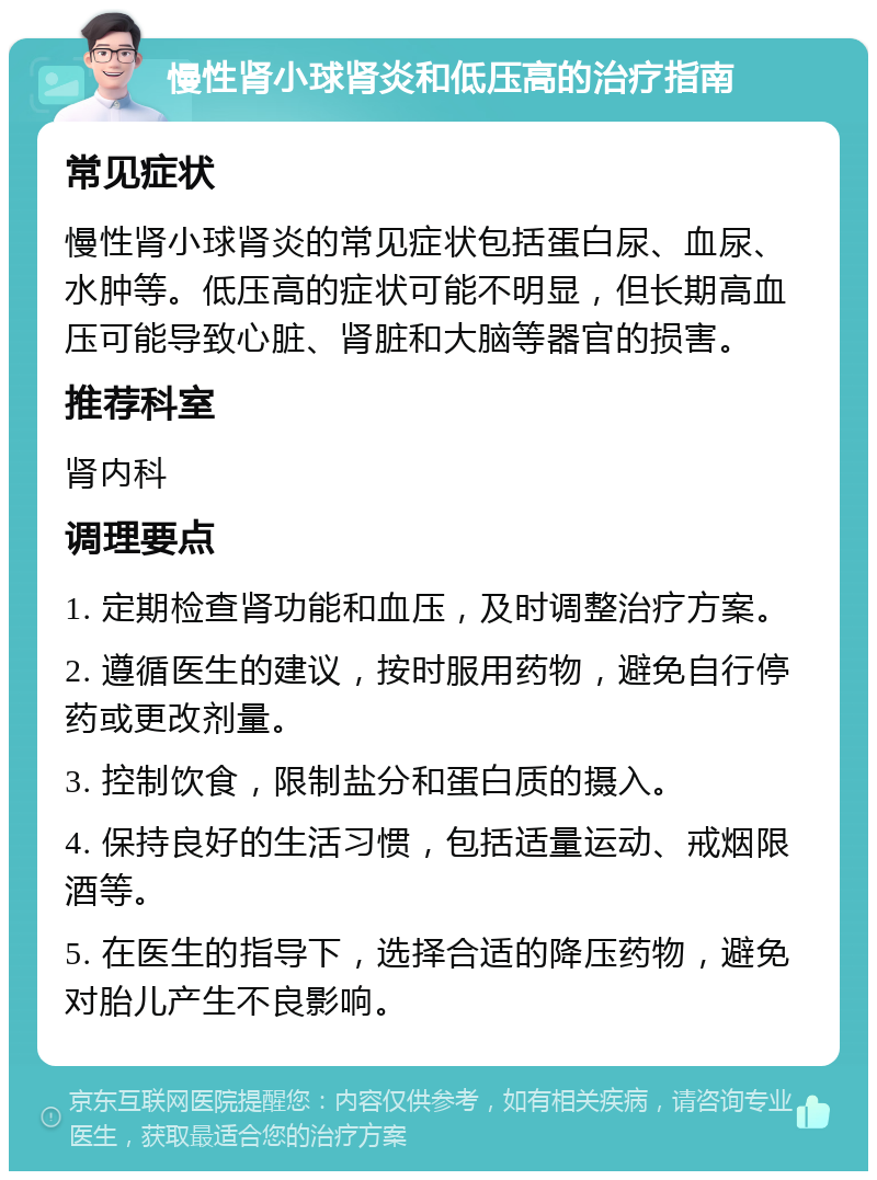 慢性肾小球肾炎和低压高的治疗指南 常见症状 慢性肾小球肾炎的常见症状包括蛋白尿、血尿、水肿等。低压高的症状可能不明显，但长期高血压可能导致心脏、肾脏和大脑等器官的损害。 推荐科室 肾内科 调理要点 1. 定期检查肾功能和血压，及时调整治疗方案。 2. 遵循医生的建议，按时服用药物，避免自行停药或更改剂量。 3. 控制饮食，限制盐分和蛋白质的摄入。 4. 保持良好的生活习惯，包括适量运动、戒烟限酒等。 5. 在医生的指导下，选择合适的降压药物，避免对胎儿产生不良影响。