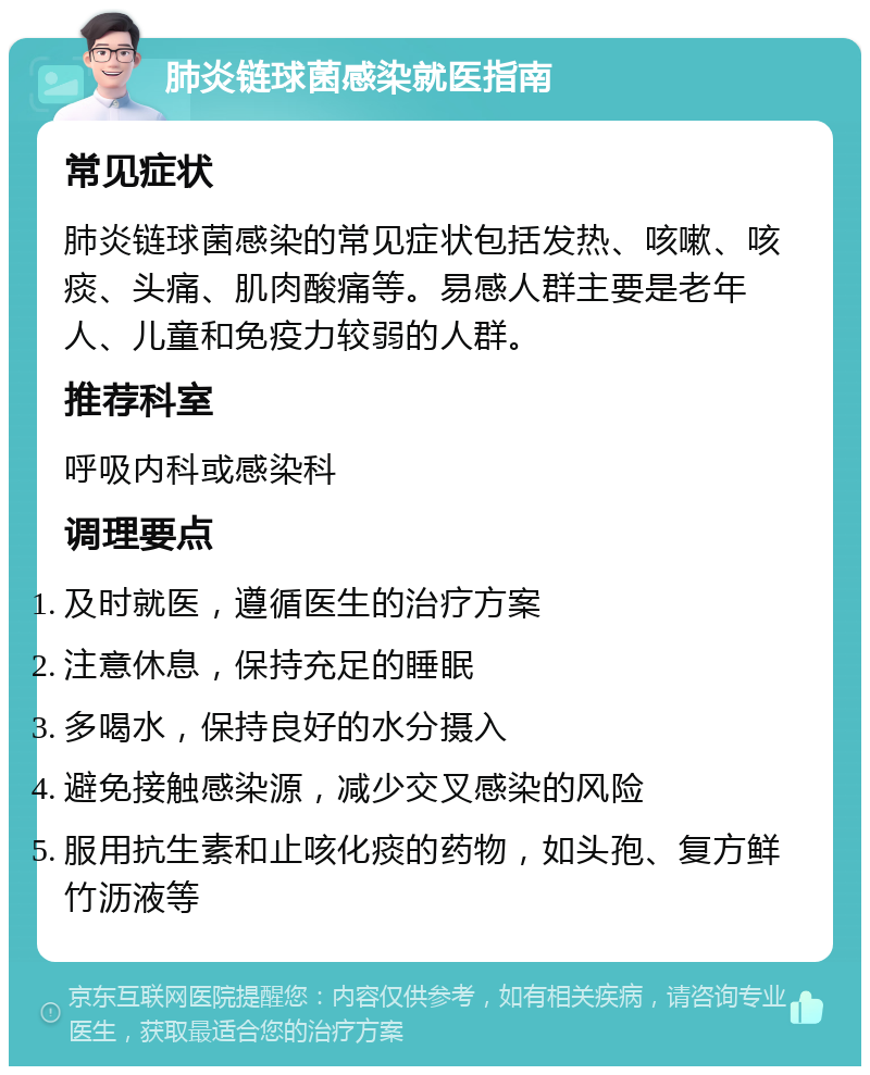 肺炎链球菌感染就医指南 常见症状 肺炎链球菌感染的常见症状包括发热、咳嗽、咳痰、头痛、肌肉酸痛等。易感人群主要是老年人、儿童和免疫力较弱的人群。 推荐科室 呼吸内科或感染科 调理要点 及时就医，遵循医生的治疗方案 注意休息，保持充足的睡眠 多喝水，保持良好的水分摄入 避免接触感染源，减少交叉感染的风险 服用抗生素和止咳化痰的药物，如头孢、复方鲜竹沥液等