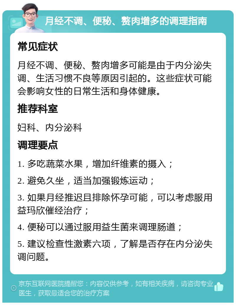 月经不调、便秘、赘肉增多的调理指南 常见症状 月经不调、便秘、赘肉增多可能是由于内分泌失调、生活习惯不良等原因引起的。这些症状可能会影响女性的日常生活和身体健康。 推荐科室 妇科、内分泌科 调理要点 1. 多吃蔬菜水果，增加纤维素的摄入； 2. 避免久坐，适当加强锻炼运动； 3. 如果月经推迟且排除怀孕可能，可以考虑服用益玛欣催经治疗； 4. 便秘可以通过服用益生菌来调理肠道； 5. 建议检查性激素六项，了解是否存在内分泌失调问题。