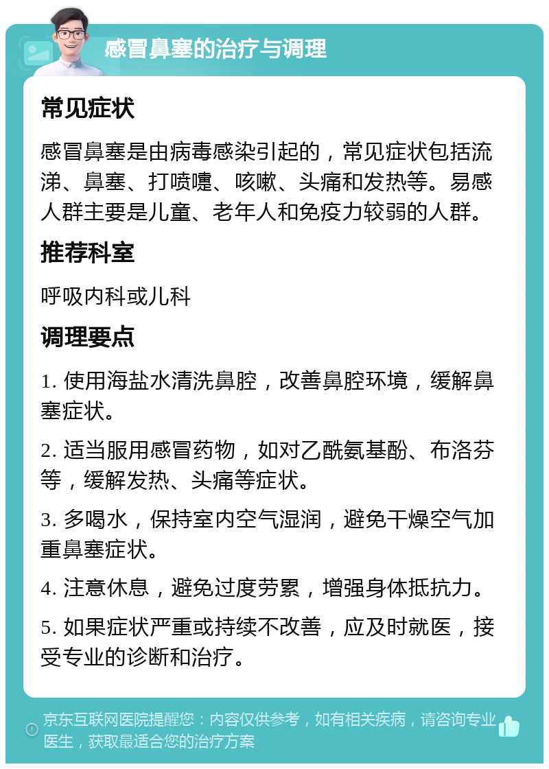 感冒鼻塞的治疗与调理 常见症状 感冒鼻塞是由病毒感染引起的，常见症状包括流涕、鼻塞、打喷嚏、咳嗽、头痛和发热等。易感人群主要是儿童、老年人和免疫力较弱的人群。 推荐科室 呼吸内科或儿科 调理要点 1. 使用海盐水清洗鼻腔，改善鼻腔环境，缓解鼻塞症状。 2. 适当服用感冒药物，如对乙酰氨基酚、布洛芬等，缓解发热、头痛等症状。 3. 多喝水，保持室内空气湿润，避免干燥空气加重鼻塞症状。 4. 注意休息，避免过度劳累，增强身体抵抗力。 5. 如果症状严重或持续不改善，应及时就医，接受专业的诊断和治疗。