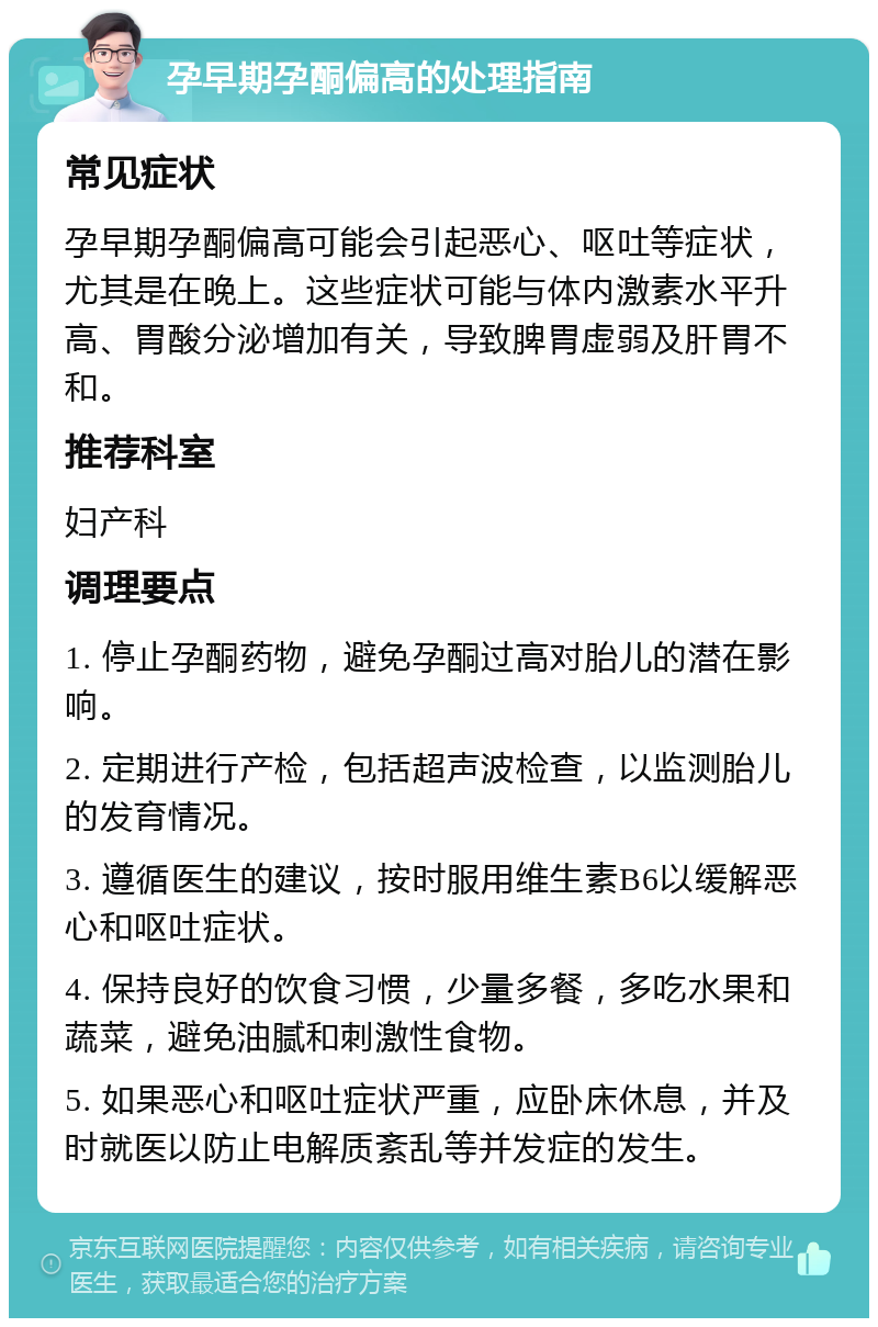 孕早期孕酮偏高的处理指南 常见症状 孕早期孕酮偏高可能会引起恶心、呕吐等症状，尤其是在晚上。这些症状可能与体内激素水平升高、胃酸分泌增加有关，导致脾胃虚弱及肝胃不和。 推荐科室 妇产科 调理要点 1. 停止孕酮药物，避免孕酮过高对胎儿的潜在影响。 2. 定期进行产检，包括超声波检查，以监测胎儿的发育情况。 3. 遵循医生的建议，按时服用维生素B6以缓解恶心和呕吐症状。 4. 保持良好的饮食习惯，少量多餐，多吃水果和蔬菜，避免油腻和刺激性食物。 5. 如果恶心和呕吐症状严重，应卧床休息，并及时就医以防止电解质紊乱等并发症的发生。