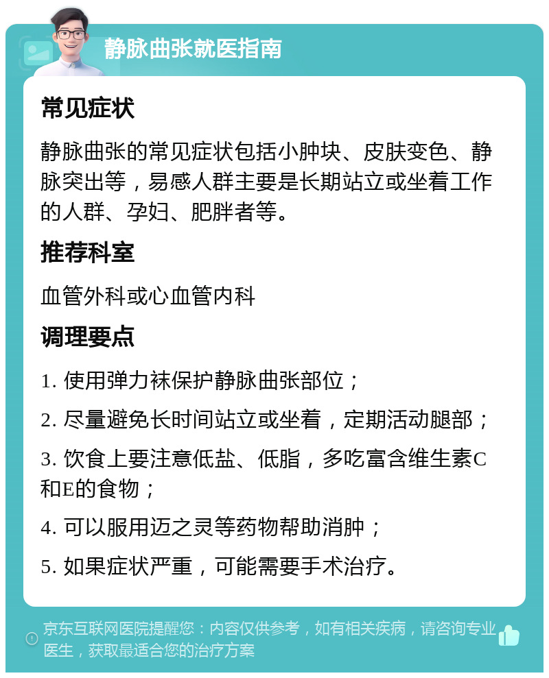 静脉曲张就医指南 常见症状 静脉曲张的常见症状包括小肿块、皮肤变色、静脉突出等，易感人群主要是长期站立或坐着工作的人群、孕妇、肥胖者等。 推荐科室 血管外科或心血管内科 调理要点 1. 使用弹力袜保护静脉曲张部位； 2. 尽量避免长时间站立或坐着，定期活动腿部； 3. 饮食上要注意低盐、低脂，多吃富含维生素C和E的食物； 4. 可以服用迈之灵等药物帮助消肿； 5. 如果症状严重，可能需要手术治疗。