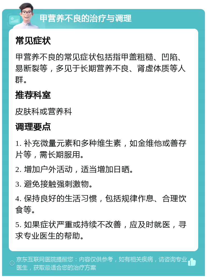 甲营养不良的治疗与调理 常见症状 甲营养不良的常见症状包括指甲盖粗糙、凹陷、易断裂等，多见于长期营养不良、肾虚体质等人群。 推荐科室 皮肤科或营养科 调理要点 1. 补充微量元素和多种维生素，如金维他或善存片等，需长期服用。 2. 增加户外活动，适当增加日晒。 3. 避免接触强刺激物。 4. 保持良好的生活习惯，包括规律作息、合理饮食等。 5. 如果症状严重或持续不改善，应及时就医，寻求专业医生的帮助。