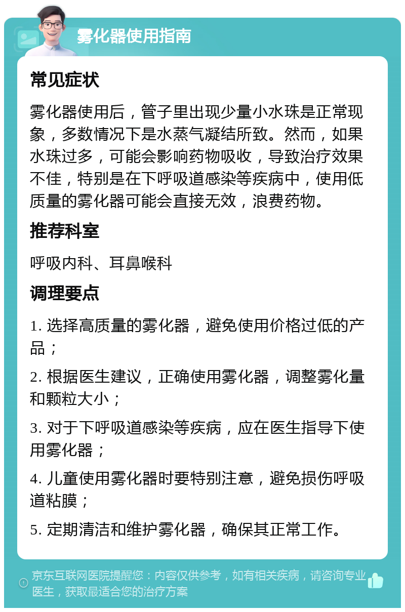 雾化器使用指南 常见症状 雾化器使用后，管子里出现少量小水珠是正常现象，多数情况下是水蒸气凝结所致。然而，如果水珠过多，可能会影响药物吸收，导致治疗效果不佳，特别是在下呼吸道感染等疾病中，使用低质量的雾化器可能会直接无效，浪费药物。 推荐科室 呼吸内科、耳鼻喉科 调理要点 1. 选择高质量的雾化器，避免使用价格过低的产品； 2. 根据医生建议，正确使用雾化器，调整雾化量和颗粒大小； 3. 对于下呼吸道感染等疾病，应在医生指导下使用雾化器； 4. 儿童使用雾化器时要特别注意，避免损伤呼吸道粘膜； 5. 定期清洁和维护雾化器，确保其正常工作。