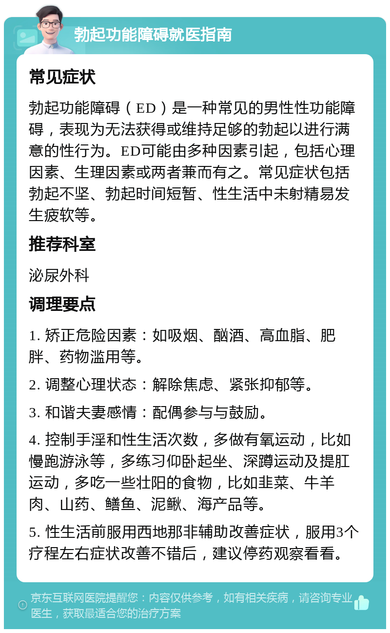 勃起功能障碍就医指南 常见症状 勃起功能障碍（ED）是一种常见的男性性功能障碍，表现为无法获得或维持足够的勃起以进行满意的性行为。ED可能由多种因素引起，包括心理因素、生理因素或两者兼而有之。常见症状包括勃起不坚、勃起时间短暂、性生活中未射精易发生疲软等。 推荐科室 泌尿外科 调理要点 1. 矫正危险因素：如吸烟、酗酒、高血脂、肥胖、药物滥用等。 2. 调整心理状态：解除焦虑、紧张抑郁等。 3. 和谐夫妻感情：配偶参与与鼓励。 4. 控制手淫和性生活次数，多做有氧运动，比如慢跑游泳等，多练习仰卧起坐、深蹲运动及提肛运动，多吃一些壮阳的食物，比如韭菜、牛羊肉、山药、鳝鱼、泥鳅、海产品等。 5. 性生活前服用西地那非辅助改善症状，服用3个疗程左右症状改善不错后，建议停药观察看看。