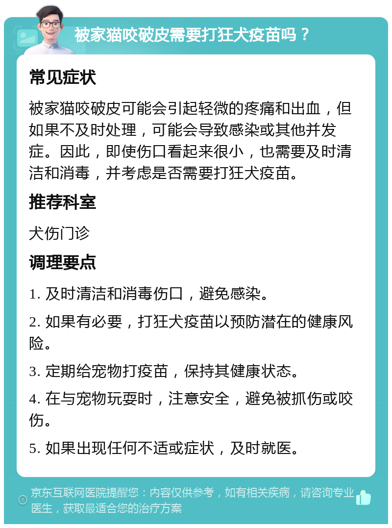 被家猫咬破皮需要打狂犬疫苗吗？ 常见症状 被家猫咬破皮可能会引起轻微的疼痛和出血，但如果不及时处理，可能会导致感染或其他并发症。因此，即使伤口看起来很小，也需要及时清洁和消毒，并考虑是否需要打狂犬疫苗。 推荐科室 犬伤门诊 调理要点 1. 及时清洁和消毒伤口，避免感染。 2. 如果有必要，打狂犬疫苗以预防潜在的健康风险。 3. 定期给宠物打疫苗，保持其健康状态。 4. 在与宠物玩耍时，注意安全，避免被抓伤或咬伤。 5. 如果出现任何不适或症状，及时就医。