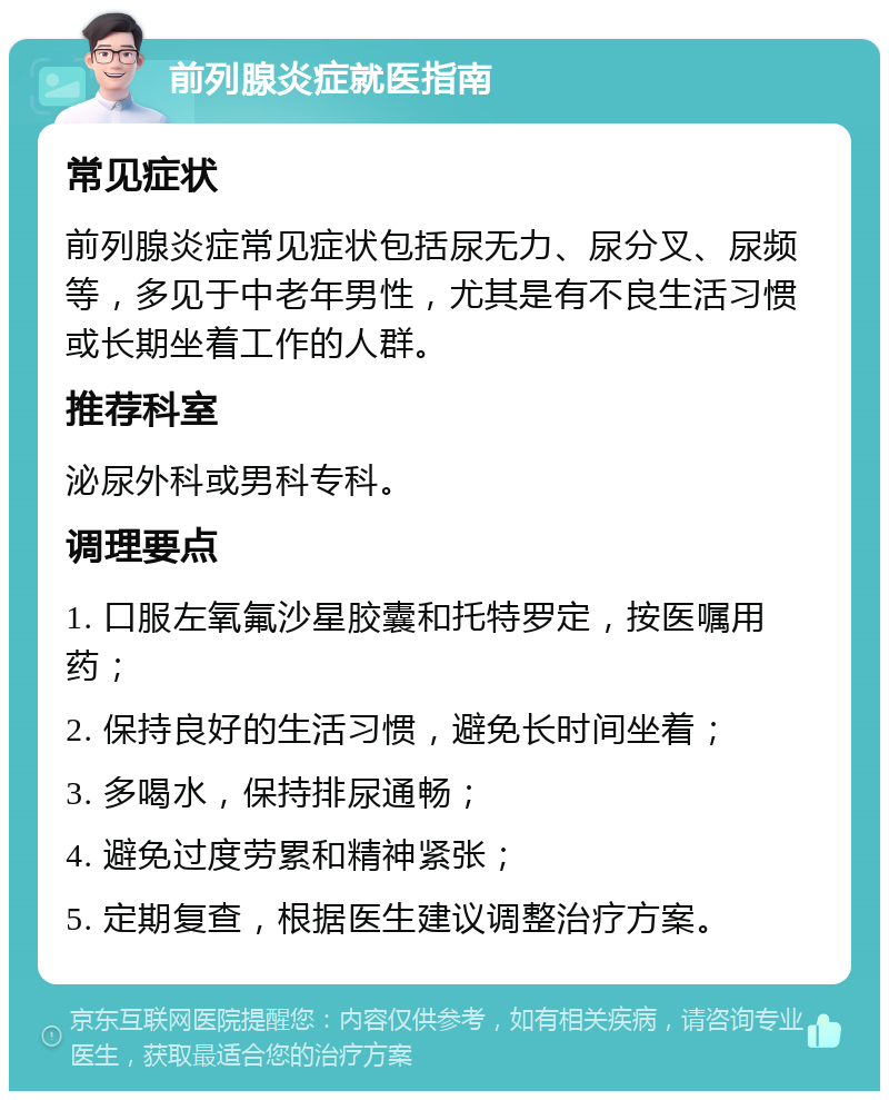 前列腺炎症就医指南 常见症状 前列腺炎症常见症状包括尿无力、尿分叉、尿频等，多见于中老年男性，尤其是有不良生活习惯或长期坐着工作的人群。 推荐科室 泌尿外科或男科专科。 调理要点 1. 口服左氧氟沙星胶囊和托特罗定，按医嘱用药； 2. 保持良好的生活习惯，避免长时间坐着； 3. 多喝水，保持排尿通畅； 4. 避免过度劳累和精神紧张； 5. 定期复查，根据医生建议调整治疗方案。