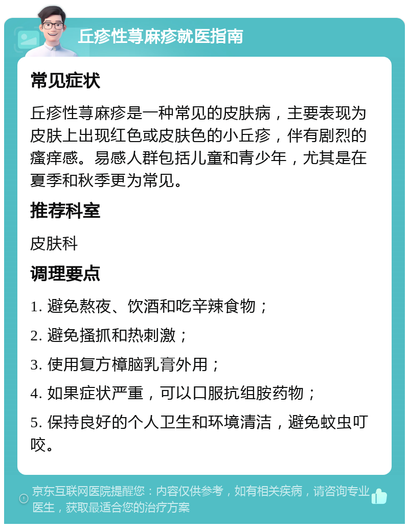 丘疹性荨麻疹就医指南 常见症状 丘疹性荨麻疹是一种常见的皮肤病，主要表现为皮肤上出现红色或皮肤色的小丘疹，伴有剧烈的瘙痒感。易感人群包括儿童和青少年，尤其是在夏季和秋季更为常见。 推荐科室 皮肤科 调理要点 1. 避免熬夜、饮酒和吃辛辣食物； 2. 避免搔抓和热刺激； 3. 使用复方樟脑乳膏外用； 4. 如果症状严重，可以口服抗组胺药物； 5. 保持良好的个人卫生和环境清洁，避免蚊虫叮咬。