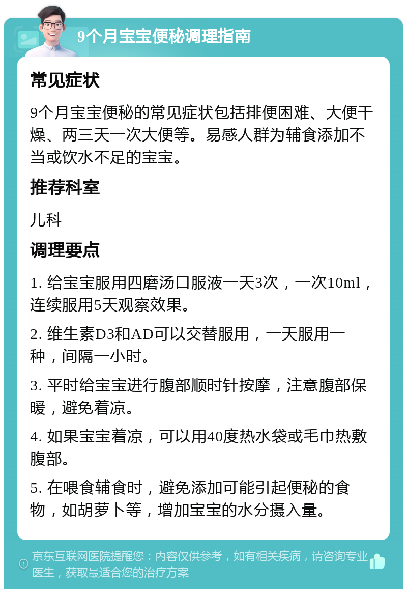 9个月宝宝便秘调理指南 常见症状 9个月宝宝便秘的常见症状包括排便困难、大便干燥、两三天一次大便等。易感人群为辅食添加不当或饮水不足的宝宝。 推荐科室 儿科 调理要点 1. 给宝宝服用四磨汤口服液一天3次，一次10ml，连续服用5天观察效果。 2. 维生素D3和AD可以交替服用，一天服用一种，间隔一小时。 3. 平时给宝宝进行腹部顺时针按摩，注意腹部保暖，避免着凉。 4. 如果宝宝着凉，可以用40度热水袋或毛巾热敷腹部。 5. 在喂食辅食时，避免添加可能引起便秘的食物，如胡萝卜等，增加宝宝的水分摄入量。