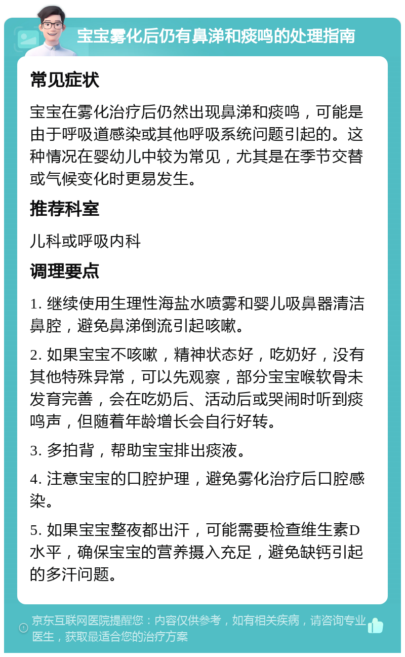 宝宝雾化后仍有鼻涕和痰鸣的处理指南 常见症状 宝宝在雾化治疗后仍然出现鼻涕和痰鸣，可能是由于呼吸道感染或其他呼吸系统问题引起的。这种情况在婴幼儿中较为常见，尤其是在季节交替或气候变化时更易发生。 推荐科室 儿科或呼吸内科 调理要点 1. 继续使用生理性海盐水喷雾和婴儿吸鼻器清洁鼻腔，避免鼻涕倒流引起咳嗽。 2. 如果宝宝不咳嗽，精神状态好，吃奶好，没有其他特殊异常，可以先观察，部分宝宝喉软骨未发育完善，会在吃奶后、活动后或哭闹时听到痰鸣声，但随着年龄增长会自行好转。 3. 多拍背，帮助宝宝排出痰液。 4. 注意宝宝的口腔护理，避免雾化治疗后口腔感染。 5. 如果宝宝整夜都出汗，可能需要检查维生素D水平，确保宝宝的营养摄入充足，避免缺钙引起的多汗问题。