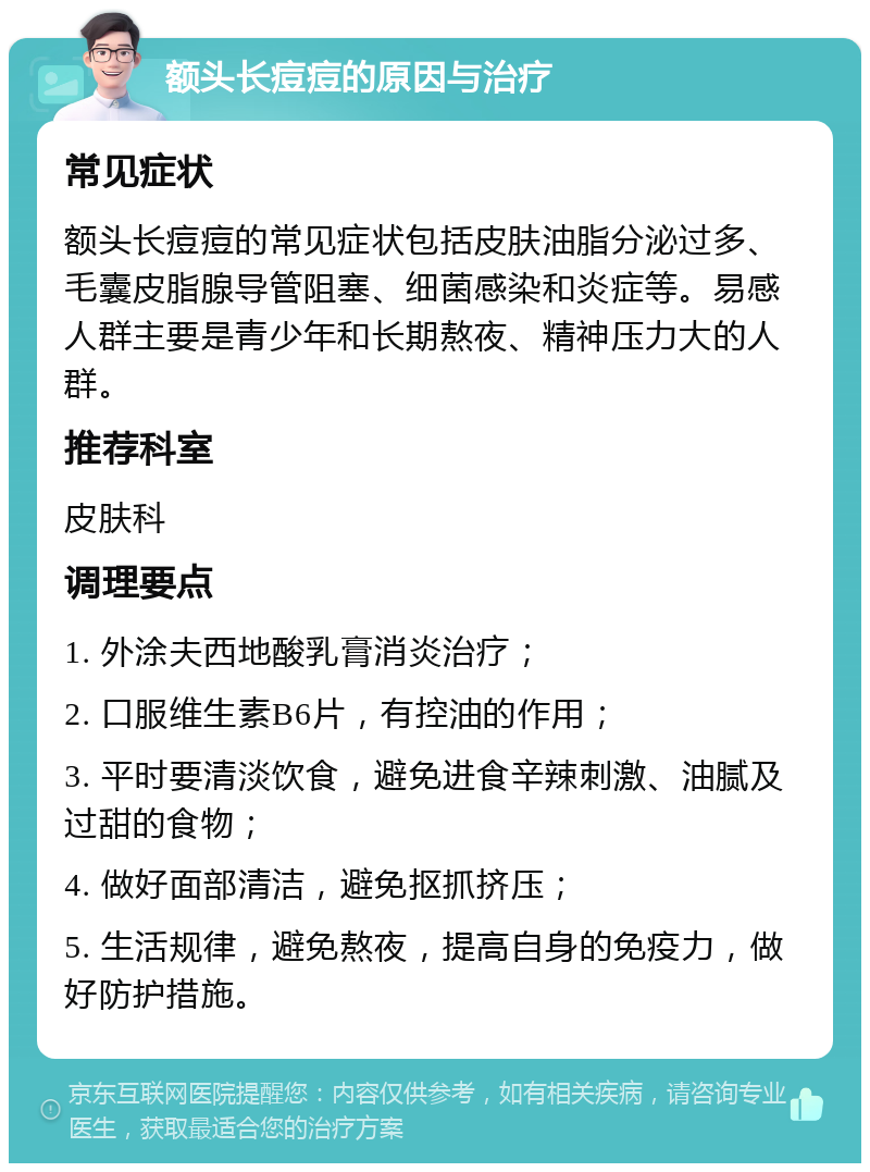 额头长痘痘的原因与治疗 常见症状 额头长痘痘的常见症状包括皮肤油脂分泌过多、毛囊皮脂腺导管阻塞、细菌感染和炎症等。易感人群主要是青少年和长期熬夜、精神压力大的人群。 推荐科室 皮肤科 调理要点 1. 外涂夫西地酸乳膏消炎治疗； 2. 口服维生素B6片，有控油的作用； 3. 平时要清淡饮食，避免进食辛辣刺激、油腻及过甜的食物； 4. 做好面部清洁，避免抠抓挤压； 5. 生活规律，避免熬夜，提高自身的免疫力，做好防护措施。