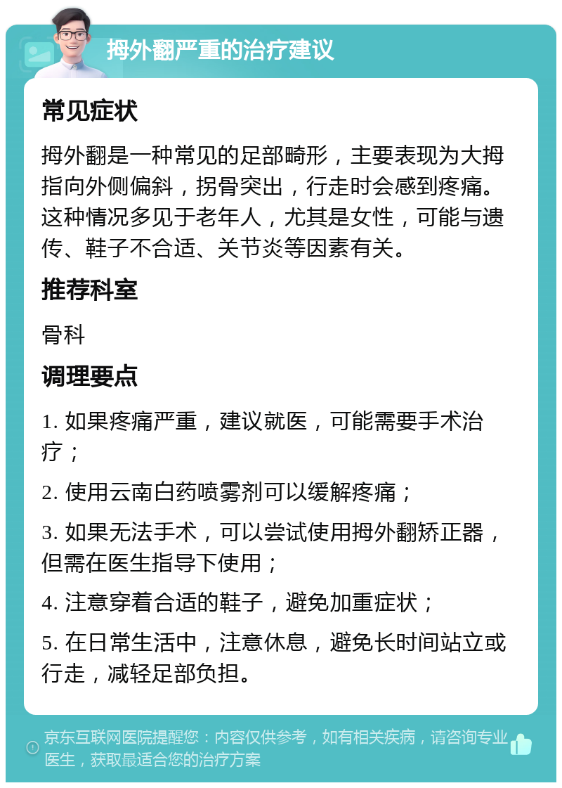 拇外翻严重的治疗建议 常见症状 拇外翻是一种常见的足部畸形，主要表现为大拇指向外侧偏斜，拐骨突出，行走时会感到疼痛。这种情况多见于老年人，尤其是女性，可能与遗传、鞋子不合适、关节炎等因素有关。 推荐科室 骨科 调理要点 1. 如果疼痛严重，建议就医，可能需要手术治疗； 2. 使用云南白药喷雾剂可以缓解疼痛； 3. 如果无法手术，可以尝试使用拇外翻矫正器，但需在医生指导下使用； 4. 注意穿着合适的鞋子，避免加重症状； 5. 在日常生活中，注意休息，避免长时间站立或行走，减轻足部负担。