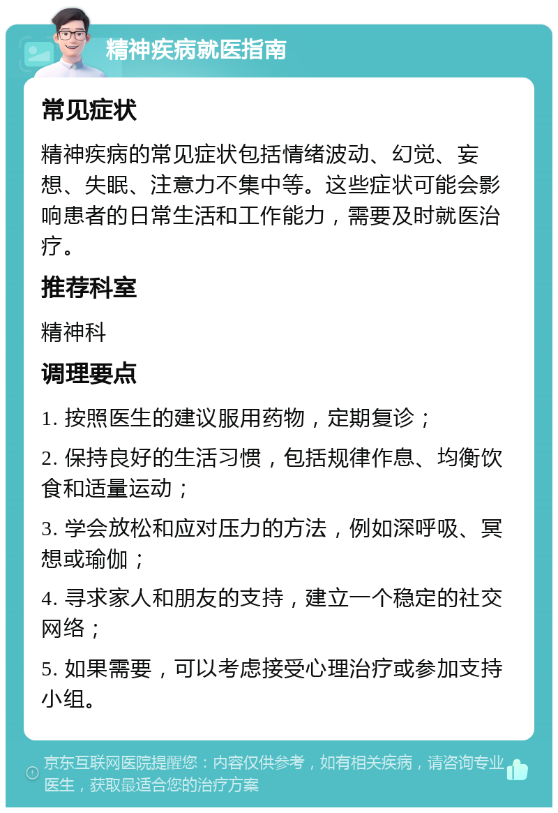 精神疾病就医指南 常见症状 精神疾病的常见症状包括情绪波动、幻觉、妄想、失眠、注意力不集中等。这些症状可能会影响患者的日常生活和工作能力，需要及时就医治疗。 推荐科室 精神科 调理要点 1. 按照医生的建议服用药物，定期复诊； 2. 保持良好的生活习惯，包括规律作息、均衡饮食和适量运动； 3. 学会放松和应对压力的方法，例如深呼吸、冥想或瑜伽； 4. 寻求家人和朋友的支持，建立一个稳定的社交网络； 5. 如果需要，可以考虑接受心理治疗或参加支持小组。