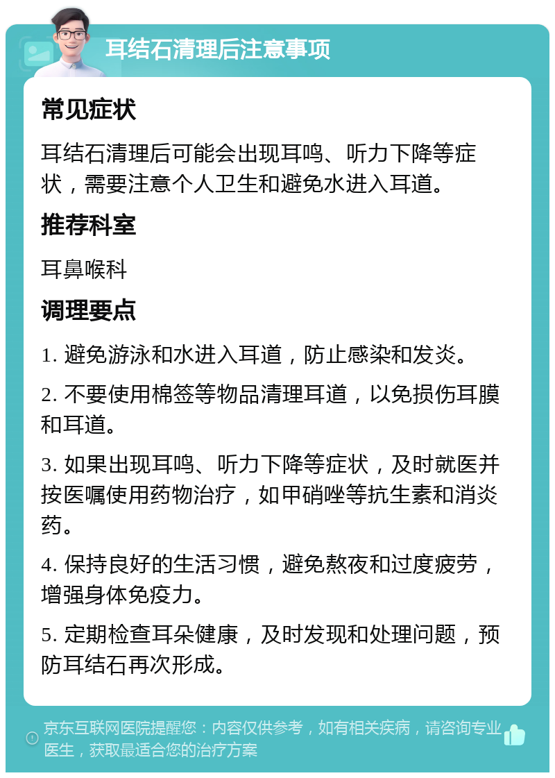 耳结石清理后注意事项 常见症状 耳结石清理后可能会出现耳鸣、听力下降等症状，需要注意个人卫生和避免水进入耳道。 推荐科室 耳鼻喉科 调理要点 1. 避免游泳和水进入耳道，防止感染和发炎。 2. 不要使用棉签等物品清理耳道，以免损伤耳膜和耳道。 3. 如果出现耳鸣、听力下降等症状，及时就医并按医嘱使用药物治疗，如甲硝唑等抗生素和消炎药。 4. 保持良好的生活习惯，避免熬夜和过度疲劳，增强身体免疫力。 5. 定期检查耳朵健康，及时发现和处理问题，预防耳结石再次形成。