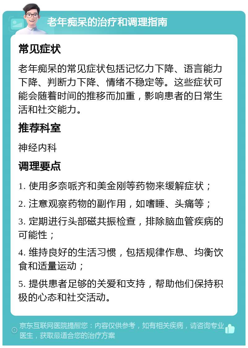 老年痴呆的治疗和调理指南 常见症状 老年痴呆的常见症状包括记忆力下降、语言能力下降、判断力下降、情绪不稳定等。这些症状可能会随着时间的推移而加重，影响患者的日常生活和社交能力。 推荐科室 神经内科 调理要点 1. 使用多奈哌齐和美金刚等药物来缓解症状； 2. 注意观察药物的副作用，如嗜睡、头痛等； 3. 定期进行头部磁共振检查，排除脑血管疾病的可能性； 4. 维持良好的生活习惯，包括规律作息、均衡饮食和适量运动； 5. 提供患者足够的关爱和支持，帮助他们保持积极的心态和社交活动。