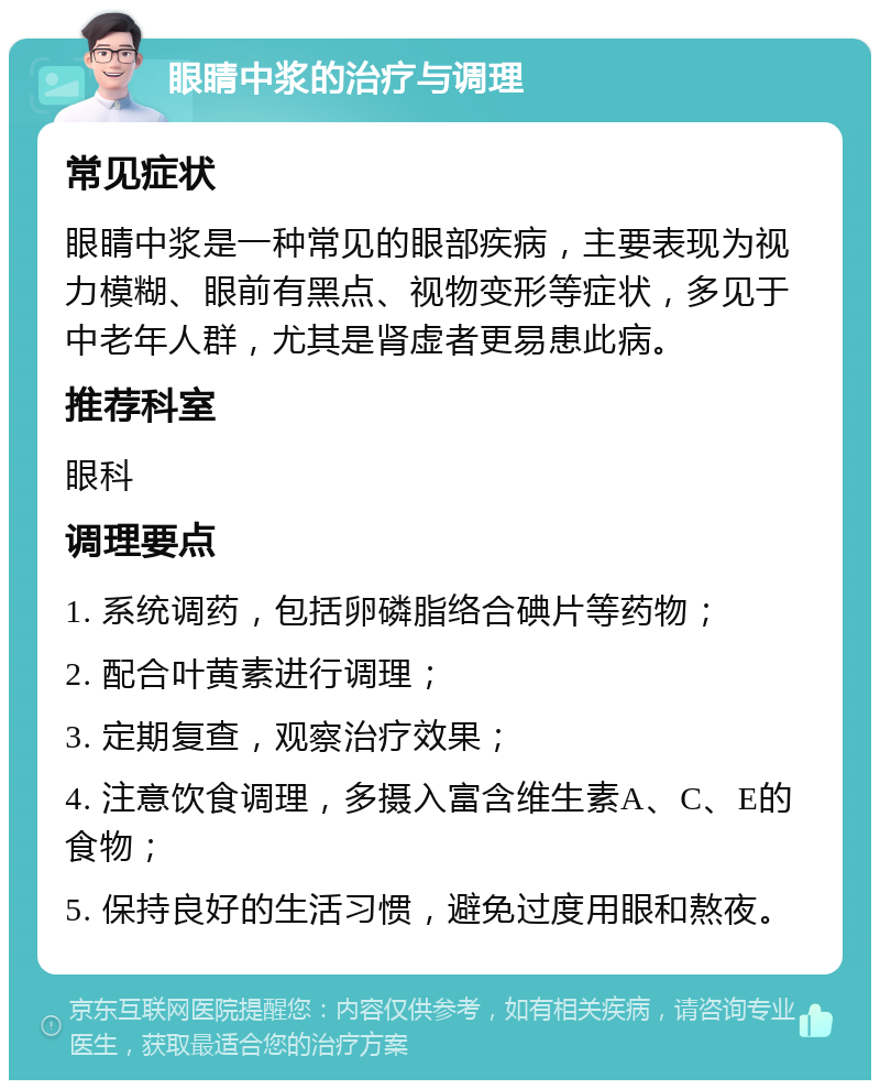 眼睛中浆的治疗与调理 常见症状 眼睛中浆是一种常见的眼部疾病，主要表现为视力模糊、眼前有黑点、视物变形等症状，多见于中老年人群，尤其是肾虚者更易患此病。 推荐科室 眼科 调理要点 1. 系统调药，包括卵磷脂络合碘片等药物； 2. 配合叶黄素进行调理； 3. 定期复查，观察治疗效果； 4. 注意饮食调理，多摄入富含维生素A、C、E的食物； 5. 保持良好的生活习惯，避免过度用眼和熬夜。