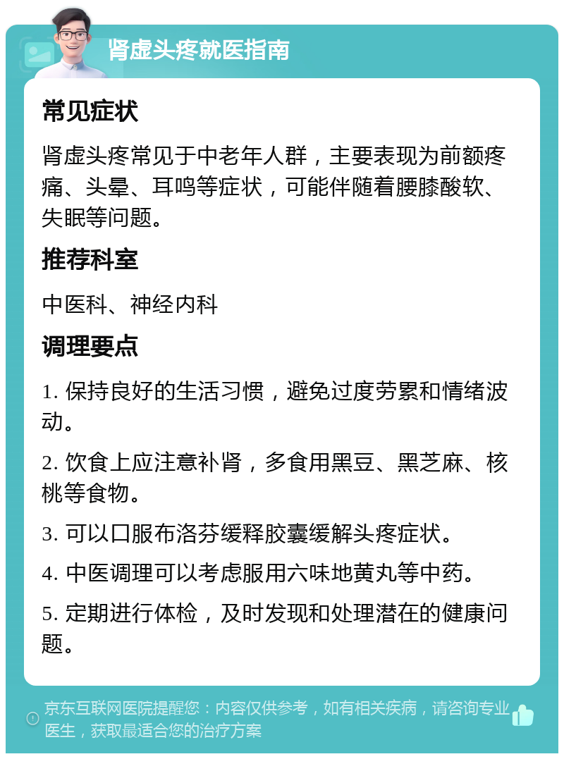 肾虚头疼就医指南 常见症状 肾虚头疼常见于中老年人群，主要表现为前额疼痛、头晕、耳鸣等症状，可能伴随着腰膝酸软、失眠等问题。 推荐科室 中医科、神经内科 调理要点 1. 保持良好的生活习惯，避免过度劳累和情绪波动。 2. 饮食上应注意补肾，多食用黑豆、黑芝麻、核桃等食物。 3. 可以口服布洛芬缓释胶囊缓解头疼症状。 4. 中医调理可以考虑服用六味地黄丸等中药。 5. 定期进行体检，及时发现和处理潜在的健康问题。