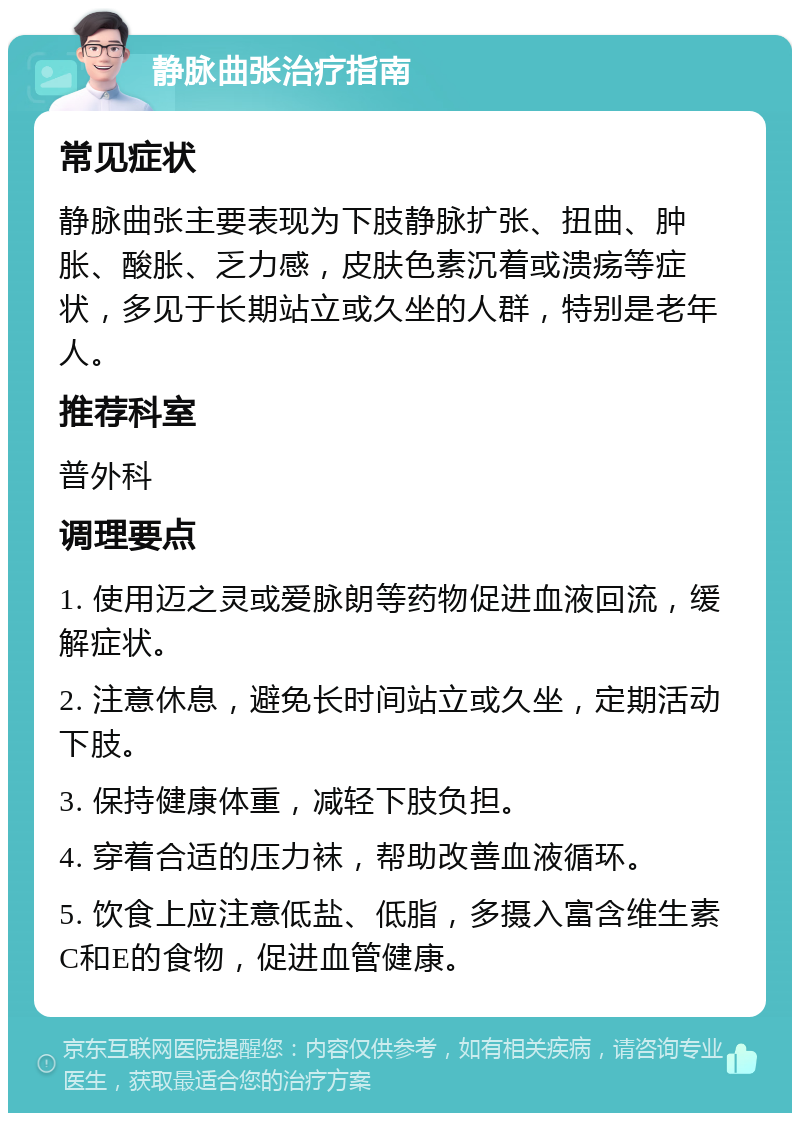 静脉曲张治疗指南 常见症状 静脉曲张主要表现为下肢静脉扩张、扭曲、肿胀、酸胀、乏力感，皮肤色素沉着或溃疡等症状，多见于长期站立或久坐的人群，特别是老年人。 推荐科室 普外科 调理要点 1. 使用迈之灵或爱脉朗等药物促进血液回流，缓解症状。 2. 注意休息，避免长时间站立或久坐，定期活动下肢。 3. 保持健康体重，减轻下肢负担。 4. 穿着合适的压力袜，帮助改善血液循环。 5. 饮食上应注意低盐、低脂，多摄入富含维生素C和E的食物，促进血管健康。