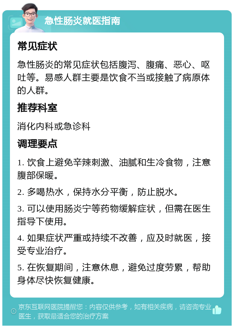 急性肠炎就医指南 常见症状 急性肠炎的常见症状包括腹泻、腹痛、恶心、呕吐等。易感人群主要是饮食不当或接触了病原体的人群。 推荐科室 消化内科或急诊科 调理要点 1. 饮食上避免辛辣刺激、油腻和生冷食物，注意腹部保暖。 2. 多喝热水，保持水分平衡，防止脱水。 3. 可以使用肠炎宁等药物缓解症状，但需在医生指导下使用。 4. 如果症状严重或持续不改善，应及时就医，接受专业治疗。 5. 在恢复期间，注意休息，避免过度劳累，帮助身体尽快恢复健康。