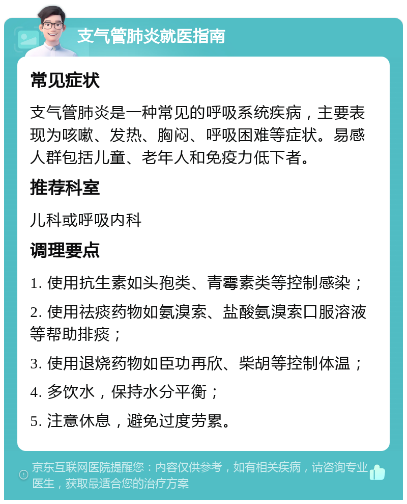 支气管肺炎就医指南 常见症状 支气管肺炎是一种常见的呼吸系统疾病，主要表现为咳嗽、发热、胸闷、呼吸困难等症状。易感人群包括儿童、老年人和免疫力低下者。 推荐科室 儿科或呼吸内科 调理要点 1. 使用抗生素如头孢类、青霉素类等控制感染； 2. 使用祛痰药物如氨溴索、盐酸氨溴索口服溶液等帮助排痰； 3. 使用退烧药物如臣功再欣、柴胡等控制体温； 4. 多饮水，保持水分平衡； 5. 注意休息，避免过度劳累。