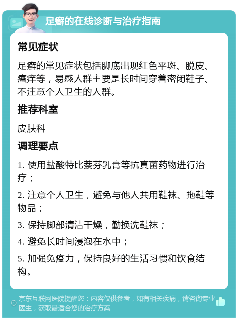 足癣的在线诊断与治疗指南 常见症状 足癣的常见症状包括脚底出现红色平斑、脱皮、瘙痒等，易感人群主要是长时间穿着密闭鞋子、不注意个人卫生的人群。 推荐科室 皮肤科 调理要点 1. 使用盐酸特比萘芬乳膏等抗真菌药物进行治疗； 2. 注意个人卫生，避免与他人共用鞋袜、拖鞋等物品； 3. 保持脚部清洁干燥，勤换洗鞋袜； 4. 避免长时间浸泡在水中； 5. 加强免疫力，保持良好的生活习惯和饮食结构。